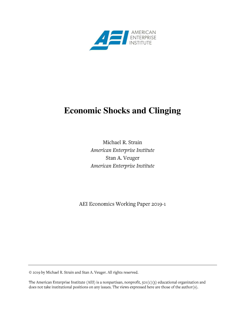 handle is hein.amenin/aeiaahi0001 and id is 1 raw text is: 




                                              AMER!CAN
                                               ENTERPRISE
                                              INSTITUTE











                Economic Shocks and Clinging




                                 Michael  R. Strain
                            American  Enterprise Institute
                                  Stan  A. Veuger
                            American  Enterprise Institute






                      AEl  Economics   Working  Paper  2019-1











@ 2019 by Michael R. Strain and Stan A. Veuger. All rights reserved.

The American Enterprise Institute (AEI) is a nonpartisan, nonprofit, So(c) (3) educational organization and
does not take institutional positions on any issues. The views expressed here are those of the author(s).



