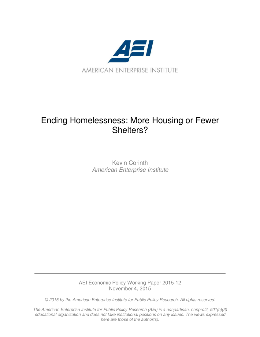 handle is hein.amenin/aeiaaht0001 and id is 1 raw text is: 







                               A'w












Ending Homelessness: More Housing or Fewer

                              Shelters?





                              Kevin Corinth
                     American   Enterprise  Institute


                   AEI Economic  Policy Working Paper 2015-12
                                November  4, 2015

     @ 2015 by the American Enterprise Institute for Public Policy Research. All rights reserved.

The American Enterprise Institute for Public Policy Research (AE/) is a nonpartisan, nonprofit, 501(c) (3)
educational organization and does not take institutional positions on any issues. The views expressed
                            here are those of the author(s).


