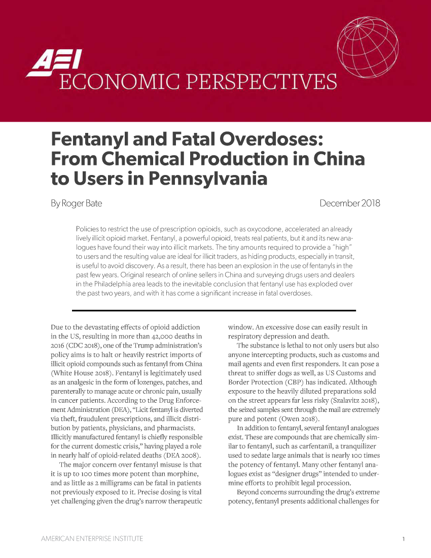 handle is hein.amenin/aeiaaio0001 and id is 1 raw text is: 

















Fentanyl and Fatal Overdoses:

From Chemical Production in China

to Users in Pennsylvania


By Roger  Bate


December 2018


Policies to restrict the use of prescription opioids, such as oxycodone, accelerated an already
lively illicit opioid market. Fentanyl, a powerful opioid, treats real patients, but it and its new ana-
logues have found their way into illicit markets. The tiny amounts required to provide a high
to users and the resulting value are ideal for illicit traders, as hiding products, especially in transit,
is useful to avoid discovery. As a result, there has been an explosion in the use of fentanyls in the
past few years. Original research of online sellers in China and surveying drugs users and dealers
in the Philadelphia area leads to the inevitable conclusion that fentanyl use has exploded over
the past two years, and with it has come a significant increase in fatal overdoses.


Due to the devastating effects of opioid addiction
in the US, resulting in more than 42,ooo deaths in
2016 (CDC 2018), one of the Trump administration's
policy aims is to halt or heavily restrict imports of
illicit opioid compounds such as fentanyl from China
(White House 2018). Fentanyl is legitimately used
as an analgesic in the form of lozenges, patches, and
parenterally to manage acute or chronic pain, usually
in cancer patients. According to the Drug Enforce-
ment Administration (DEA), Licit fentanyl is diverted
via theft, fraudulent prescriptions, and illicit distri-
bution by patients, physicians, and pharmacists.
Illicitly manufactured fentanyl is chiefly responsible
for the current domestic crisis, having played a role
in nearly half of opioid-related deaths (DEA 2008).
   The major concern over fentanyl misuse is that
it is up to 100 times more potent than morphine,
and as little as 2 milligrams can be fatal in patients
not previously exposed to it. Precise dosing is vital
yet challenging given the drug's narrow therapeutic


window. An excessive dose can easily result in
respiratory depression and death.
   The substance is lethal to not only users but also
anyone intercepting products, such as customs and
mail agents and even first responders. It can pose a
threat to sniffer dogs as well, as US Customs and
Border Protection (CBP) has indicated. Although
exposure to the heavily diluted preparations sold
on the street appears far less risky (Szalavitz 2018),
the seized samples sent through the mail are extremely
pure and potent (Owen 2018).
   In addition to fentanyl, several fentanyl analogues
exist. These are compounds that are chemically sim-
ilar to fentanyl, such as carfentanil, a tranquilizer
used to sedate large animals that is nearly ioo times
the potency of fentanyl. Many other fentanyl ana-
logues exist as designer drugs intended to under-
mine efforts to prohibit legal procession.
   Beyond concerns surrounding the drug's extreme
potency, fentanyl presents additional challenges for


