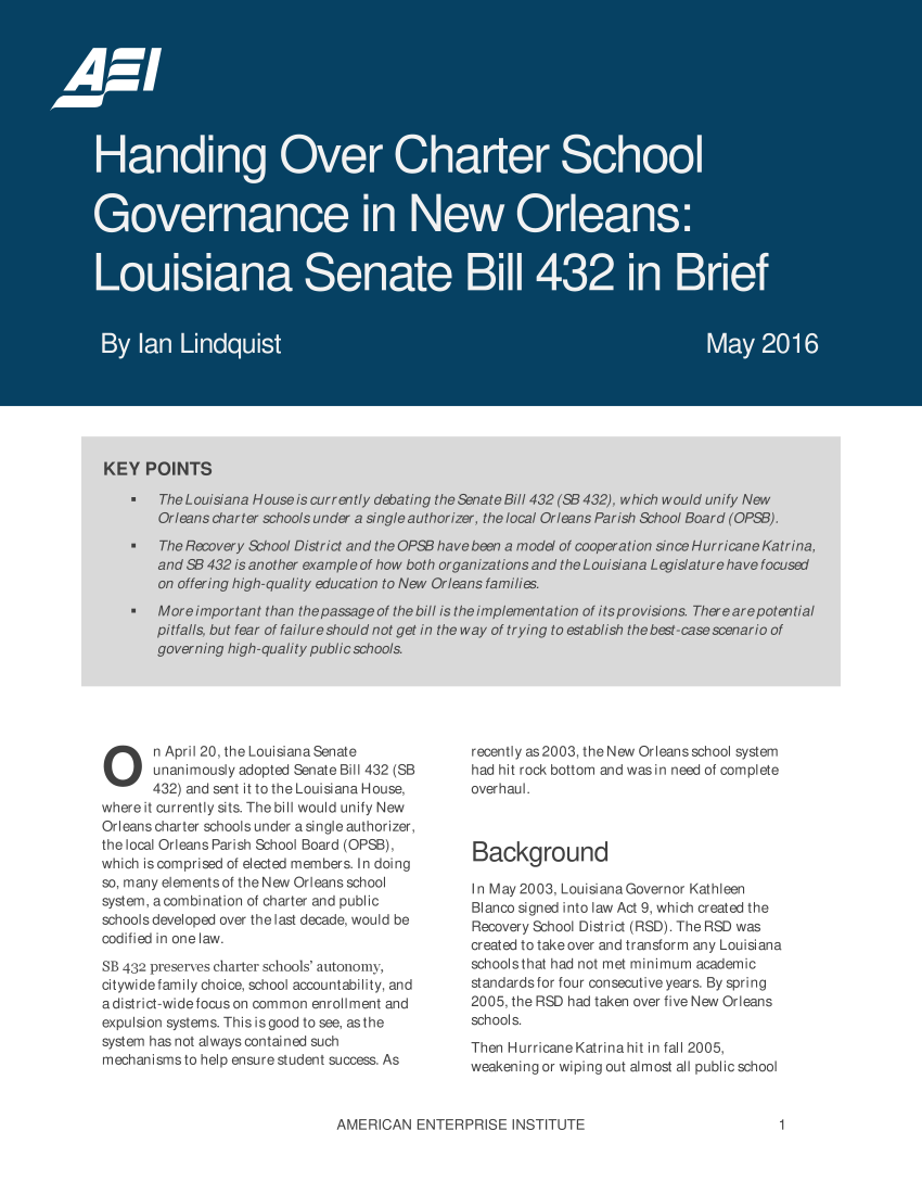 handle is hein.amenin/aeiaajp0001 and id is 1 raw text is: 












































O      n April 20, the Louisiana Senate
       unanimously adopted Senate Bill 432 (SB
       432) and sent it to the Louisiana House,
where it currently sits. The bill would unify New
Orleans charter schools under a single authorizer,
the local Orleans Parish School Board (OPSB),
which is comprised of elected members. In doing
so, many elementsof the New Orleans school
system, acombination of charter and public
schools developed over the last decade, would be
codified in one law.
SB 432 preserves charter schools' autonomy,
citywidefamily choice, school accountability, and
adistrict-widefocus on common enrollment and
expulsion systems. Thisisgood tosee, asthe
system has not alwayscontained such
mechanisms to help ensure student success. As


recently as2003, the New Orleansschool system
had hit rock bottom and was in need of complete
overhaul.



Background

In May2003,  Louisiana Governor Kathleen
Blanco signed into law Act 9, which created the
Recovery School District (RSD). The RSD was
created to takeover and transform any Louisiana
schoolsthat had not met minimum academic
standards for four consecutive years. By spring
2005, the RSD had taken over five New Orleans
schools.
Then HurricaneKatrinahit in fall 2005,
weakening or wiping out almost all public school


AMERICAN   ENTERPRISE   INSTITUTE


1



