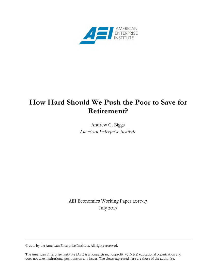 handle is hein.amenin/aeiaajy0001 and id is 1 raw text is: 




                                             AM /,E R ICA/\N
                                             L ENTERPRISE
                                          N I'lNST ITUTEJ












  How Hard Should We Push the Poor to Save for

                               Retirement?

                                 Andrew  G. Biggs
                           American  Enterprise Institute













                      AEI Economics   Working  Paper 2017-13
                                    July 2017







@ 2017 by the American Enterprise Institute. All rights reserved.

The American Enterprise Institute (AEI) is a nonpartisan, nonprofit, 501(c) (3) educational organization and
does not take institutional positions on any issues. The views expressed here are those of the author(s).


