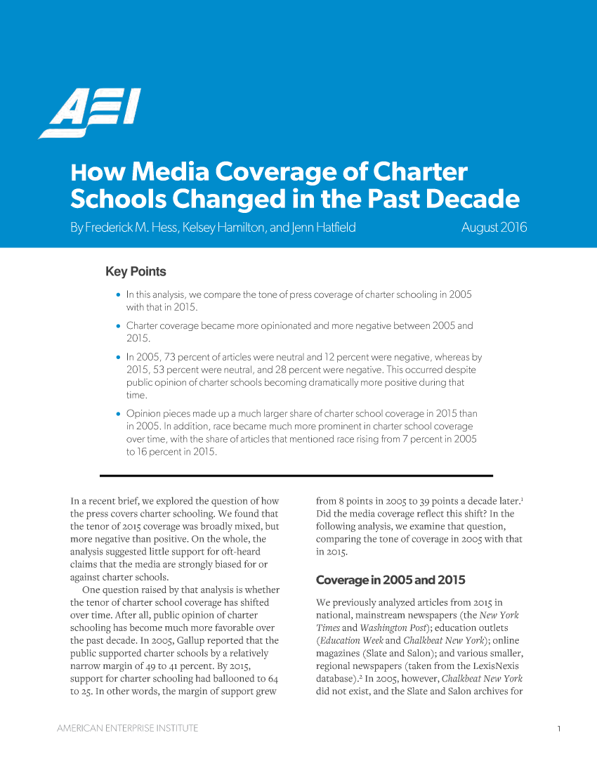 handle is hein.amenin/aeiaajz0001 and id is 1 raw text is: 






















Key  Points

  *  In this analysis, we compare the tone of press coverage of charter schooling in 2005
    with that in 2015.
  * Charter coverage became more opinionated and more negative between 2005 and
     2015.
  *  In 2005, 73 percent of articles were neutral and 12 percent were negative, whereas by
     2015, 53 percent were neutral, and 28 percent were negative. This occurred despite
     public opinion of charter schools becoming dramatically more positive during that
     time.
  * Opinion pieces made up a much larger share of charter school coverage in 2015 than
     in 2005. In addition, race became much more prominent in charter school coverage
     over time, with the share of articles that mentioned race rising from 7 percent in 2005
     to 16 percent in 2015.


In a recent brief, we explored the question of how
the press covers charter schooling. We found that
the tenor of 2015 coverage was broadly mixed, but
more negative than positive. On the whole, the
analysis suggested little support for oft-heard
claims that the media are strongly biased for or
against charter schools.
   One question raised by that analysis is whether
the tenor of charter school coverage has shifted
over time. After all, public opinion of charter
schooling has become much more favorable over
the past decade. In zoo5, Gallup reported that the
public supported charter schools by a relatively
narrow margin of 49 to 41 percent. By 2015,
support for charter schooling had ballooned to 64
to 25. In other words, the margin of support grew


from 8 points in 2005 to 39 points a decade later.'
Did the media coverage reflect this shift? In the
following analysis, we examine that question,
comparing the tone of coverage in 2005 with that
in 2015.

Coverage in 2005 and 2015

We  previously analyzed articles from 2015 in
national, mainstream newspapers (the New York
Times and Washington Post); education outlets
(Education Week and Chalkbeat New York); online
magazines (Slate and Salon); and various smaller,
regional newspapers (taken from the LexisNexis
database).2 In 2005, however, Chalkbeat New York
did not exist, and the Slate and Salon archives for


AMERICAN   ENTERPRISE INSTITUTE


1


