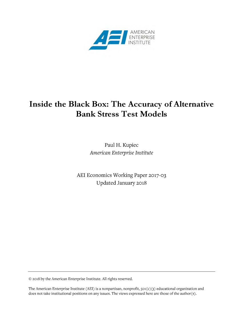 handle is hein.amenin/aeiaakq0001 and id is 1 raw text is: 




                                              AMER CA
                                    6 2ENTERPRiSE











Inside the Black Box: The Accuracy of Alternative

                    Bank Stress Test Models




                                Paul H. Kupiec
                          American Enterprise Institute



                    AEl Economics  Working  Paper 2017-03
                            Updated  January 2018
















@ 2018 by the American Enterprise Institute. All rights reserved.

The American Enterprise Institute (AEI) is a nonpartisan, nonprofit, Soi (c) (3) educational organization and
does not take institutional positions on any issues. The views expressed here are those of the author(s).


