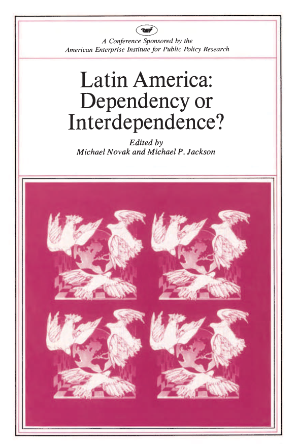 handle is hein.amenin/aeiaall0001 and id is 1 raw text is: 












C





C





C



C


Latin America:  Dependency  or Interdependence?  edited by
Michael Novak  and Michael P. Jackson, examines the role of
multinational corporations in Latin America in the context of
social science (dependency theory), theology (renewal in the
Catholic tradition), existing political realities (statism), and eco-
nomic developments (the debt problem). Its aim is to move from
the larger framework of theory toward concrete practices. Practi-
tioners from government, business, and the church, as well as
theoreticians, take part in the debates.

  * HOWARD  J. WIARDA, Economic and Political Statism in Latin
    America
  * THEODORE  H.  MORAN,   Multinational Corporations and
    Third World Investment
  * WILLIAM P. GLADE, JR., Latin America: Debt, Destruction,
    and Development
  * JERRY HAAR,  Private Investment, Taxes, and Economic
    Growth
  * MICHAEL J. FRANCIS, Dependency: Ideology, Fad, and Fact
  * ARCHBISHOP MARCOS   MCGRATH,  C.S.C., The Role of the
    Catholic Church in Latin American Development
  * GUILLERMO  0. CHAPMAN,  JR., The Role of Multinational
    Corporations in Latin American Development
  * ROLANDO  DUARTE,  Multinational Companies in the Third
    World
  * RUSSELL E. MARKS, JR., Economic Revival: The Role of the
    Private Sector
                              US $12.00
                                 ISBN-13: 978-0-8447-2258-D
                                 ISBN-10: 0-8447-2258-8
                                                151200



                                9 780844 7225 80


       American Enterprise Institute for Public Policy Research
       1150 Seventeenth Street, N.W., Washington, D.C. 20036


          A Conference Sponsored by the
American Enterprise Institute for Public Policy Research



    Latin America:

    Dependency or


 Interdependence?

                  Edited by
   Michael  Novak  and Michael  P. Jackson


