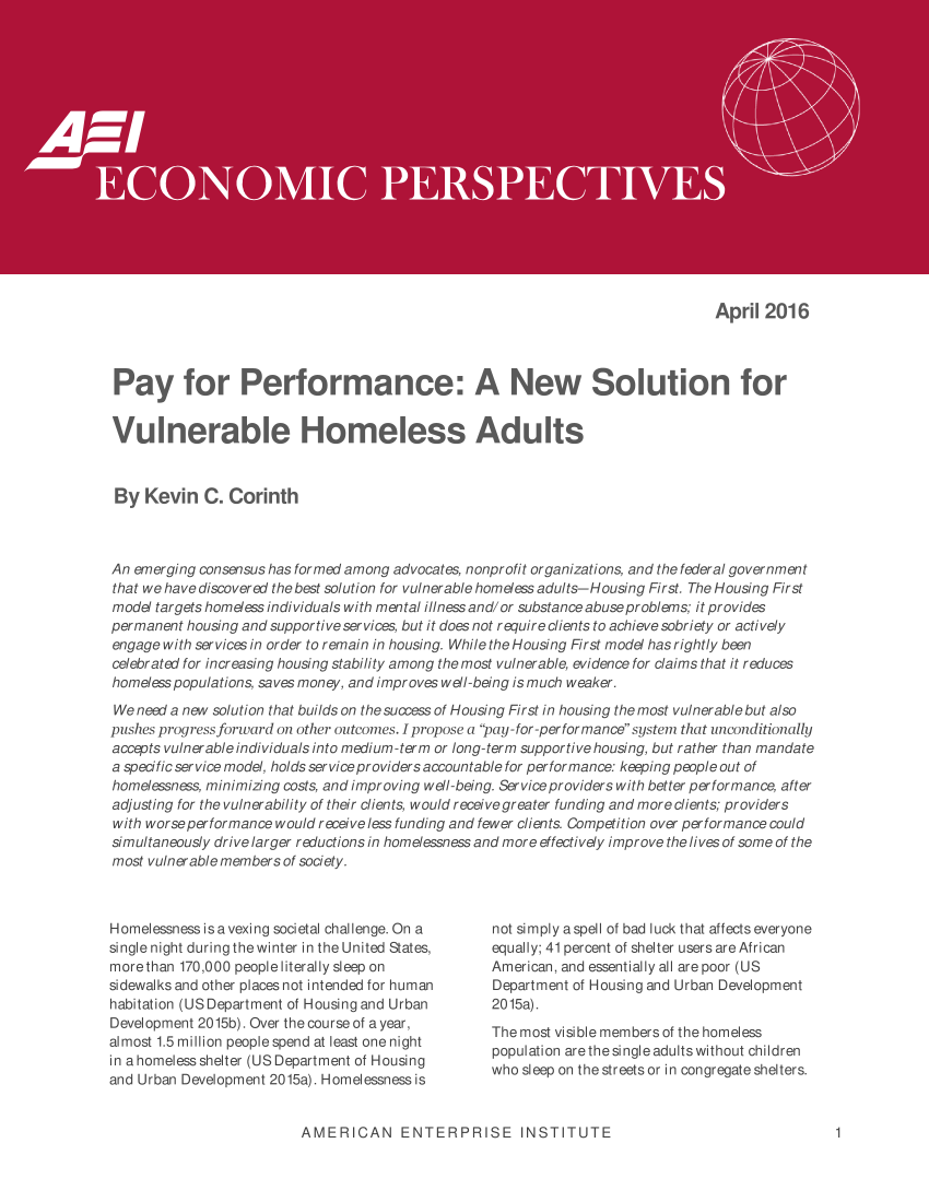handle is hein.amenin/aeiaanr0001 and id is 1 raw text is: 

















                                                                                 April  2016



 Pay for Performance: A New Solution for


 Vulnerable Homeless Adults


 By  Kevin   C. Corinth



 An emerging consensus has formed among advocates, nonprofit organizations, and the federal government
 that we have discovered the best solution for vulnerablehomeessadults-Housing First. The Housing First
 model targets homeless individuals with mental illness and/or substance abuseproblems; it provides
 permanent housing and supportive services, but it does not require clients to achieve sobriety or actively
 engage with services in order to remain in housing. While the Housing First model has rightly been
 celebrated for increasing housing stability among the most vulnerable, evidence for claims that it reduces
 homeless populations, saves money, and improves well-being is much weaker.
 We need a new solution that builds on the success of Housing First in housing the most vulnerable but also
pushes progress forward on other outcomes. I propose a pay-for-performance system that unconditionally
accepts vulnerable individuals into medium-term or long-term supportive housing, but rather than mandate
a specific service model, holds serviceproviders accountable for performance: keeping people out of
homelessness, minimizing costs, and improving well-being. Service providers with better performance, after
adjusting for the vulnerability of their clients, would receivegreater funding and more clients; providers
with worseperformance would receive less funding and fewer clients. Competition over performance could
simultaneously drive larger reductions in homelessness and more effectively improve the lives of some of the
most vulnerable members of society.


Homelessness is a vexing societal challenge. On a
single night during the winter in the United States,
more than 170,000 people literally sleep on
sidewalks and other places not intended for human
habitation (US Department of Housing and Urban
Development 2015b). Over the course of a year,
almost 1.5 million people spend at least one night
in a homeless shelter (US Department of Housing
and Urban Development 2015a). Homelessness is


not simply aspell of bad luck that affects everyone
equally; 41 percent of shelter users are African
American, and essentially all are poor (US
Department of Housing and Urban Development
2015a).
The most visible members of the homeless
population are thesingle adultswithout children
who sleep on thestreetsor in congregate shelters.


AMERICAN ENTERPRISE INSTITUTE


1


