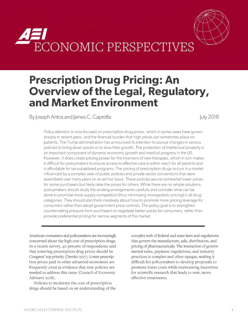 handle is hein.amenin/aeiaaol0001 and id is 1 raw text is: 

















Prescription Drug Pricing: An

Overview of the Legal, Regulatory,

and Market Environment


By Joseph  Antos and  James  C. Capretta


July 2018


Policy attention is now focused on prescription drug prices, which in some cases have grown
sharply in recent years, and the financial burden that high prices can sometimes place on
patients. The Trump administration has announced its intention to pursue changes in various
policies to bring down prices or to slow their growth. The protection of intellectual property is
an important component of dynamic economic growth and medical progress in the US.
However, it does create pricing power for the inventors of new therapies, which in turn makes
it difficult for policymakers to ensure access to effective care is within reach for all patients and
is affordable for tax-subsidized programs. The pricing of prescription drugs occurs in a market
influenced by a complex web of public policies and private-sector conventions that were
assembled over many years on an ad hoc basis. These policies secure somewhat lower prices
for some purchasers but likely raise the prices for others. While there are no simple solutions,
policymakers should study the existing arrangements carefully and consider what can be
done to promote more supply competition (thus minimizing monopolistic pricing) in all drug
categories. They should also think creatively about how to promote more pricing leverage for
consumers rather than adopt government price controls. The policy goal is to strengthen
countervailing pressure from purchasers to negotiate better prices for consumers, rather than
provide preferential pricing for narrow segments of the market.


American consumers and policymakers are increasingly
concerned about the high cost of prescription drugs.
In a recent survey, 40 percent of respondents said
that lowering prescription drug prices should be
Congress'top priority (Demko 2017). Lower prescrip-
tion prices paid in other advanced economies are
frequently cited as evidence that new policies are
needed to address this issue (Council of Economic
Advisers 2018).
   Policies to moderate the cost of prescription
drugs should be based on an understanding of the


complex web of federal and state laws and regulations
that govern the manufacture, sale, distribution, and
pricing of pharmaceuticals. The interaction of govern-
mental rules, payment regulations, and industry
practices is complex and often opaque, making it
difficult for policymakers to develop proposals to
promote lower costs while maintaining incentives
for scientific research that leads to new, more
effective treatments.


