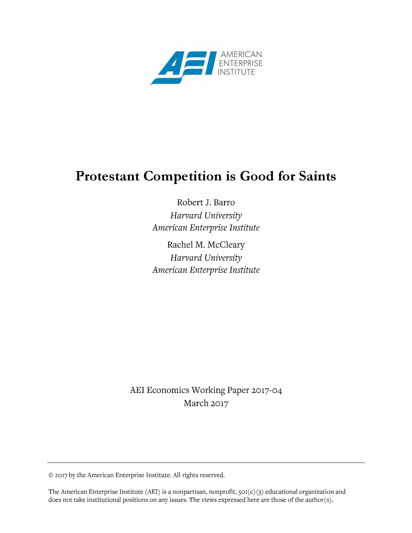 handle is hein.amenin/aeiaaox0001 and id is 1 raw text is: 




                                            NAMERICAN
                                        &    ENTERPRISE
                                           N I NS-)'T ITU )T










       Protestant Competition is Good for Saints

                                  Robert J. Barro
                                Harvard  University
                           American  Enterprise Institute

                               Rachel  M. McCleary
                               Harvard   University
                           American  Enterprise Institute











                     AEI  Economics   Working  Paper  2017-04
                                    March  2017






@ 2017 by the American Enterprise Institute. All rights reserved.

The American Enterprise Institute (AEI) is a nonpartisan, nonprofit, 501(c) (3) educational organization and
does not take institutional positions on any issues. The views expressed here are those of the author(s).


