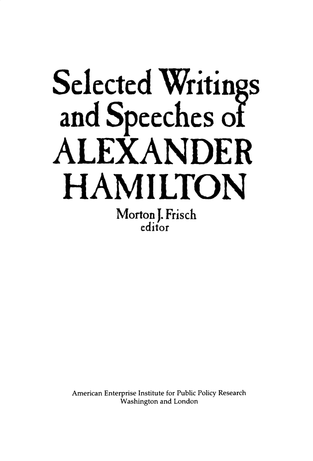 handle is hein.amenin/aeiaaqt0001 and id is 1 raw text is: 

Selected Writings
and Speeches of
ALEXANDER
HAMILTON
        Morton J. Frisch
           editor





  American Enterprise Institute for Public Policy Research
        Washington and London


