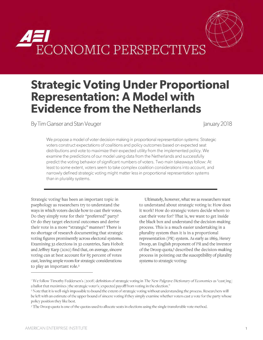 handle is hein.amenin/aeiaard0001 and id is 1 raw text is: 

















Strategic Voting Under Proportional

Representation: A Model with

Evidence from the Netherlands


By Tim  Ganser  and  Stan Veuger


January 2018


We  propose a model of voter decision-making in proportional representation systems: Strategic
voters construct expectations of coalitions and policy outcomes based on expected seat
distributions and vote to maximize their expected utility from the implemented policy. We
examine the predictions of our model using data from the Netherlands and successfully
predict the voting behavior of significant numbers of voters. Two main takeaways follow: At
least to some extent, voters seem to take complex coalition considerations into account, and
narrowly defined strategic voting might matter less in proportional representation systems
than in plurality systems.


Strategic voting' has been an important topic in
psephology as researchers try to understand the
ways in which voters decide how to cast their votes.
Do they simply vote for their preferred party?
Or do they target electoral outcomes and derive
their vote in a more strategic manner? There is
no shortage of research documenting that strategic
voting figures prominently across electoral systems.
Examining 32 elections in 32 countries, Sara Hobolt
and Jeffrey Karp (2010) find that, on average, sincere
voting can at best account for 85 percent of votes
cast, leaving ample room for strategic considerations
to play an important role.2


   Ultimately, however, what we as researchers want
to understand about strategic voting is: How does
it work? How do strategic voters decide whom to
cast their vote for? That is, we want to get inside
the black box and understand the decision-making
process. This is a much easier undertaking in a
plurality system than it is in a proportional
representation (PR) system. As early as 1869, Henry
Droop, an English proponent of PR and the inventor
of the Droop quota,3 described the decision-making
process in pointing out the susceptibility of plurality
systems to strategic voting:


'We follow Timothy Feddersen's (2oo8) definition of strategic voting in The NewPalgrave Dictionary of Economics as cast[ing]
a ballot that maximizcs Lthe strategic voter's] expected payoff from voting in the clection.
2 Note that it is well-nigh impossible to bound the extent of strategic voting without understanding the process. Rcsearchers will
bc left with an estimate of the upper bound of sinccrc voting if they simply examine whether voters cast a vote for the party whosc
policy position they like best.
3 The Droop quota is one of the quotas used to allocate scats in elections using the single transferable vote method.


