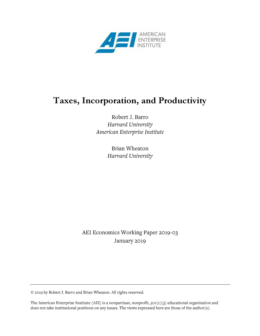 handle is hein.amenin/aeiaarm0001 and id is 1 raw text is: 




                                             SF AMER IICAN
                                      fM ENTERPRISE










         Taxes, Incorporation, and Productivity


                                  Robert J. Barro
                                Harvard  University
                           American  Enterprise Institute


                                  Brian Wheaton
                                Harvard  University












                     AEl  Economics   Working  Paper  2019-03
                                   January 2019








@ 2019 by Robert J. Barro and Brian Wheaton. All rights reserved.

The American Enterprise Institute (AEI) is a nonpartisan, nonprofit, Soi(c) (3) educational organization and
does not take institutional positions on any issues. The views expressed here are those of the author(s).


