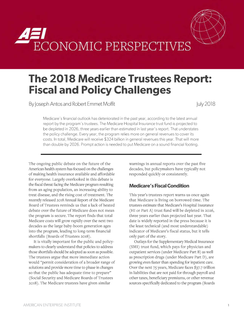 handle is hein.amenin/aeiaart0001 and id is 1 raw text is: 

















The 2018 Medicare Trustees Report:

Fiscal and Policy Challenges


By Joseph  Antos  and  Robert  Emmet   Moffit


July 2018


Medicare's financial outlook has deteriorated in the past year, according to the latest annual
report by the program's trustees. The Medicare Hospital Insurance trust fund is projected to
be depleted in 2026, three years earlier than estimated in last year's report. That understates
the policy challenge. Every year, the program relies more on general revenues to cover its
costs. In total, Medicare will receive $324 billion in general revenues this year. That will more
than double by 2026. Prompt action is needed to put Medicare on a sound financial footing.


The ongoing public debate on the future of the
American health system has focused on the challenges
of making health insurance available and affordable
for everyone. Largely overlooked in this debate is
the fiscal threat facing the Medicare program resulting
from an aging population, an increasing ability to
treat disease, and the rising cost of treatment. The
recently released 2018 Annual Report of the Medicare
Board of Trustees reminds us that a lack of heated
debate over the future of Medicare does not mean
the program is secure. The report finds that total
Medicare costs will grow rapidly over the next two
decades as the large baby-boom generation ages
into the program, leading to long-term financial
shortfalls (Boards of Trustees 2018).
   It is vitally important for the public and policy-
makers to clearly understand that policies to address
those shortfalls should be adopted as soon as possible.
The trustees argue that more immediate action
would permit consideration of a broader range of
solutions and provide more time to phase in changes
so that the public has adequate time to prepare
(Social Security and Medicare Boards of Trustees
2018). The Medicare trustees have given similar


warnings in annual reports over the past five
decades, but policymakers have typically not
responded quickly or consistently.


Medicare's   Fiscal Condition

This year's trustees report warns us once again
that Medicare is living on borrowed time. The
trustees estimate that Medicare's Hospital Insurance
(HI or Part A) trust fund will be depleted in 2026,
three years earlier than projected last year. That
date is widely reported in the press because it is
the least technical (and most understandable)
indicator of Medicare's fiscal status, but it tells
only part of the story.
   Outlays for the Supplementary Medical Insurance
(SMI) trust fund, which pays for physician and
outpatient services (under Medicare Part B) as well
as prescription drugs (under Medicare Part D), are
growing even faster than spending for inpatient care.
Over the next 75 years, Medicare faces $37-7 trillion
in liabilities that are not paid for through payroll and
other taxes, beneficiary premiums, or other revenue
sources specifically dedicated to the program (Boards



