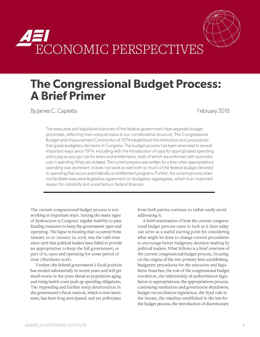 handle is hein.amenin/aeiaasp0001 and id is 1 raw text is: 

















The Congressional Budget Process:

A Brief Primer


By James  C. Capretta


February  2018


The executive and legislative branches of the federal government have separate budget
processes, reflecting their coequal status in our constitutional structure. The Congressional
Budget and Impoundment  Control Act of 1974 established the institutions and procedures
that guide budgetary decisions in Congress. The budget process has been amended in several
important ways since 1974, including with the introduction of caps for appropriated spending
and a pay-as-you-go rule for taxes and entitlements, both of which are enforced with automatic
cuts in spending if they are violated. The current process was written for a time when appropriations
spending was dominant; it does not work as well with so much of the federal budget devoted
to spending that occurs automatically on entitlement programs. Further, the current process does
not facilitate executive-legislative agreement on budgetary aggregates, which is an important
reason for instability and uncertainty in federal finances.


The current congressional budget process is not
working in important ways. Among the many signs
of dysfunction is Congress' regular inability to pass
funding measures to keep the government open and
operating. The lapse in funding that occurred from
January 20 to January 22, 2018, was the 19th time
since 1976 that political leaders have failed to provide
an appropriation to keep the full government, or
part of it, open and operating for some period of
time (Matthews 2018).
   Further, the federal government's fiscal position
has eroded substantially in recent years and will get
much worse in the years ahead as population aging
and rising health costs push up spending obligations.
The impending and further steep deterioration in
the government's fiscal outlook, which is now immi-
nent, has been long anticipated, and yet politicians


from both parties continue to rather easily avoid
addressing it.
   A brief examination of how the current congress-
ional budget process came to look as it does today
can serve as a useful starting point for considering
what might be done to change current procedures
to encourage better budgetary decision-making by
political leaders. What follows is a brief overview of
the current congressional budget process, focusing
on the origins of the two primary laws establishing
budgetary procedures for the executive and legis-
lative branches, the role of the congressional budget
resolution, the relationship of authorization legis-
lation to appropriations, the appropriations process,
continuing resolutions and government shutdowns,
budget reconciliation legislation, the Byrd rule in
the Senate, the timeline established in the law for
the budget process, the introduction of discretionary


