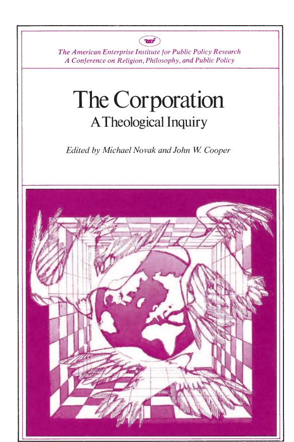 handle is hein.amenin/aeiaasu0001 and id is 1 raw text is: 









The Corporation: A Theological Inquiry, edited by Michael Novak and
John W. Cooper, focuses on the nature and function of the corporation
in relation to religious values. Special attention is given to the influence
of transnational corporations both within democratic society and world-
wide. This volume presents the proceedings of the third annual Summer
Institute sponsored by the American Enterprise Institute and the Syra-
cuse University Department  of Religion. The  ten chapters include
lectures given from several points of view as well as highlights of the
discussions that followed.
* OSCAR  HANDLIN,   The Development   of the Corporation and  The
  Taxonomy   of the Corporation
* PAUL  W. MCCRACKEN,   The Corporation and the Liberal Order
* TIMOTHY   SMITH, Churches and Corporate  Responsibility
*  P. T. BAUER, The Third World, Foreign Aid, and Global Redistri-
  bution and Western Guilt and Third World Poverty
* REGINALD  H.  JONES, The Transnational Enterprise and World Eco-
  nomic  Development
* BERNARD   MURCHLAND,   The Socialist Critique of the Corporation
* MERRIMON CUNINGGIM, The Foundation as a Nonbusiness Cor-
  poration
*  MICHAEL  NOVAK, A  Theology of the Corporation


ISBN 0-8447-2203-0 clothbound edition
ISBN 0-8447-2204-9 paperback edition














                                      US $12.00
                                         ISBN-13: 978-0-8447-2204-7
                                         ISBN-10: 0-8447-2204-9
                                                         5 1200



                                        9 780844 722047


H



0

0







H

0
C
Cr~
0





-I

S





0



'-4
o  ~-


0
0
-.4


The American Enterprise Institute for Public Policy Research
  A Conference on Religion, Philosophy, and Public Policy


  The Corporation

       A   Theological Inquiry


Edited  by Michael  Novak   and John  W  Cooper


