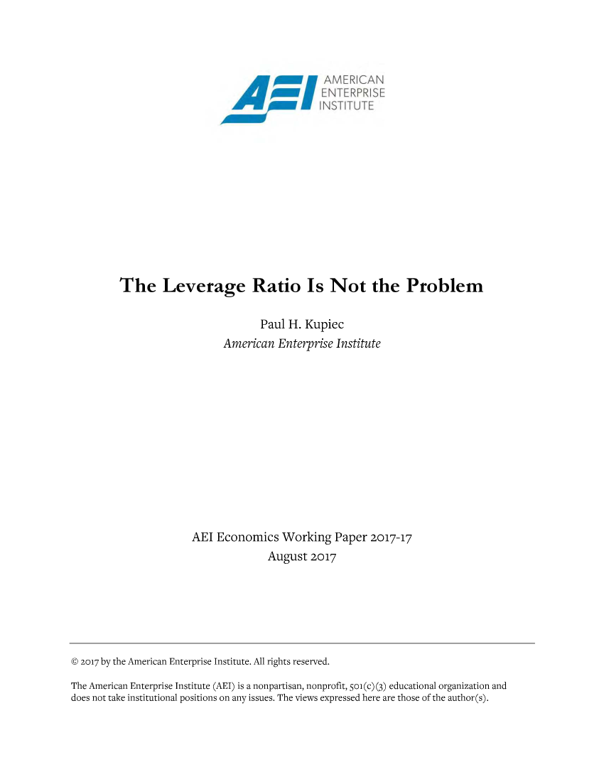 handle is hein.amenin/aeiaauk0001 and id is 1 raw text is: 




                                            ~AMERICAN
                                              EN TERP'RISE













         The Leverage Ratio Is Not the Problem


                                  Paul H. Kupiec
                            American  Enterprise Institute













                      AEI Economics   Working   Paper 2017-17
                                    August  2017







@ 2017 by the American Enterprise Institute. All rights reserved.

The American Enterprise Institute (AEI) is a nonpartisan, nonprofit, Soi(c) (3) educational organization and
does not take institutional positions on any issues. The views expressed here are those of the author(s).


