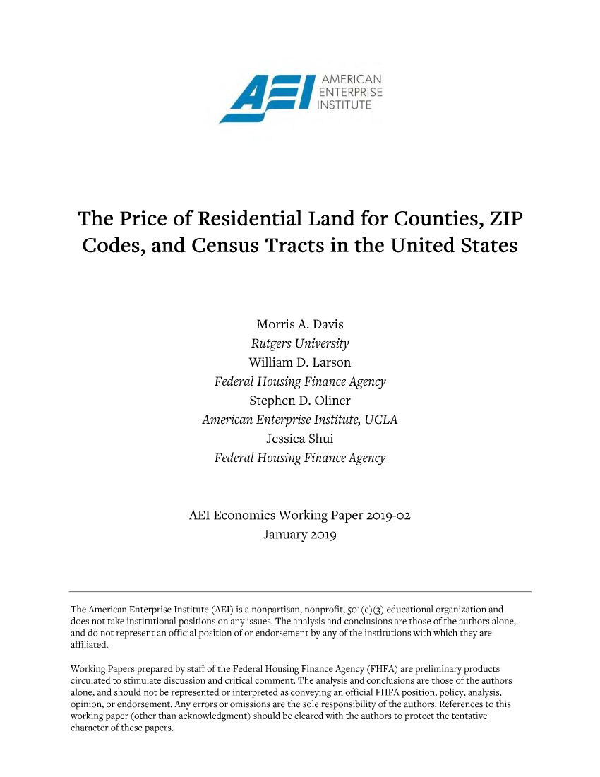 handle is hein.amenin/aeiaavd0001 and id is 1 raw text is: 















The Price of Residential Land for Counties, ZIP

  Codes, and Census Tracts in the United States





                                    Morris  A. Davis
                                    Rutgers University
                                    William D. Larson
                            Federal  Housing  Finance Agency
                                   Stephen   D. Oliner
                          American  Enterprise  Institute, UCLA
                                      Jessica  Shui
                            Federal  Housing  Finance Agency



                       AEI  Economics Working Paper 2019-02
                                      January  2019




The American Enterprise Institute (AEI) is a nonpartisan, nonprofit, 501(c) (3) educational organization and
does not take institutional positions on any issues. The analysis and conclusions are those of the authors alone,
and do not represent an official position of or endorsement by any of the institutions with which they are
affiliated.

Working Papers prepared by staff of the Federal Housing Finance Agency (FHFA) are preliminary products
circulated to stimulate discussion and critical comment. The analysis and conclusions are those of the authors
alone, and should not be represented or interpreted as conveying an official FHFA position, policy, analysis,
opinion, or endorsement. Any errors or omissions are the sole responsibility of the authors. References to this
working paper (other than acknowledgment) should be cleared with the authors to protect the tentative
character of these papers.


