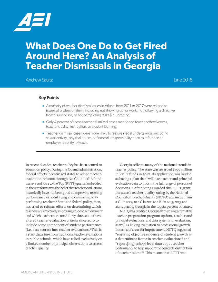 handle is hein.amenin/aeiaaxk0001 and id is 1 raw text is: 






















Key  Points

  *  A majority of teacher dismissal cases in Atlanta from 2011 to 2017 were related to
     issues of professionalism, including not showing up for work, not following a directive
     from a supervisor, or not completing tasks (i.e., grading).
  *  Only 4 percent of these teacher dismissal cases mentioned teacher effectiveness,
     teacher quality, instruction, or student learning.
  *  Teacher dismissal cases were more likely to feature illegal undertakings, including
     sexual activity, physical abuse, or financial irresponsibility, than to reference an
     employee's ability to teach.


In recent decades, teacher policy has been central to
education policy. During the Obama administration,
federal efforts incentivized states to adopt teacher-
evaluation reforms through No Child Left Behind
waivers and Race to the Top (RTTT) grants. Embedded
in these reforms was the belief that teacher evaluations
historically have not been good at improving teaching
performance  or identifying and dismissing low-
performing teachers., State and federal policy, then,
has tried to refocus efforts on determining which
teachers are effectively improving student achievement
and which teachers are not.2 Forty-three states have
altered teacher-evaluation criteria since 2oo to
include some component   of student performance
(i.e., test scores) into teacher evaluations.3 This is
a stark departure from traditional teacher evaluations
in public schools, which have relied exclusively on
a limited number of principal observations to assess
teacher quality.


   Georgia reflects many of the national trends in
teacher policy. The state was awarded $4oo million
in RTTT  funds in zoo. Its application was lauded
as having a plan that will use teacher and principal
evaluation data to inform the full range of personnel
decisions.4 After being awarded this RTTT grant,
the state's teacher-quality rating by the National
Council on Teacher Quality (NCTQ) advanced from
a C- in 2009 to a C in zon to a B- in 2ox3,2015, and
2017, placing Georgia in the top 2o percent of states.
   NCTQ  has credited Georgia with strong alternative
teacher-preparation program options, teacher and
principal evaluations, and data systems for evaluation,
as well as linking evaluation to professional growth.
In terms of areas for improvement, NCTQ suggested
ensuring objective evidence of student growth as
a determinant factor in teacher evaluations and
report[ing] school-level data about teacher
performance to help support the equitable distribution
of teacher talent.s This means that RTTT was


AMERICAN   ENTERPRISE  INSTITUTE


