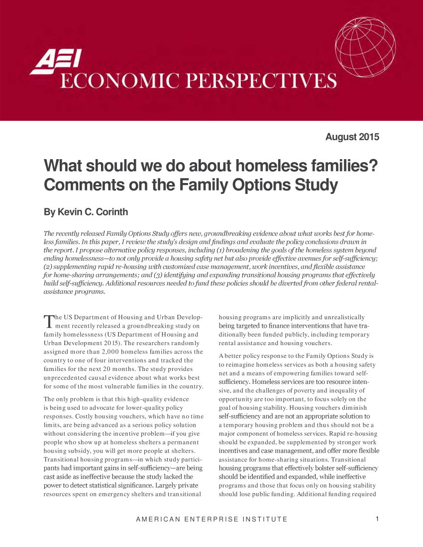 handle is hein.amenin/aeiaaxm0001 and id is 1 raw text is: 


















                                                                                     August 2015



What should we do about homeless families?


Comments on the Family Options Study


By   Kevin   C. Corinth


The recently released Family Options Study offers new, groundbreaking evidence about what works best for home-
less families. In this paper, I review the study's design and findings and evaluate the policy conclusions drawn in
the report. I propose alternative policy responses, including (1) broadening the goals of the homeless system beyond
ending homelessness-to not only provide a housing safety net but also provide effective avenues for self-sufficiency;
(2) supplementing rapid re-housing with customized case management, work incentives, and flexible assistance
for home-sharing arrangements; and (3) identifying and expanding transitional housing programs that effectively
build self-sufficiency. Additional resources needed to fund these policies should be diverted from other federal rental-
assistance programs.


T   he US Department of Housing and Urban Develop-
    ment recently released a groundbreaking study on
family homelessness (US Department of Housing and
Urban Development 2015). The researchers randomly
assigned more than 2,000 homeless families across the
country to one of four interventions and tracked the
families for the next 20 months. The study provides
unprecedented causal evidence about what works best
for some of the most vulnerable families in the country.

The only problem is that this high-quality evidence
is being used to advocate for lower-quality policy
responses. Costly housing vouchers, which have no time
limits, are being advanced as a serious policy solution
without considering the incentive problem-if you give
people who show up at homeless shelters a permanent
housing subsidy, you will get more people at shelters.
Transitional housing programs-in which study partici-
pants had important gains in self-sufficiency-are being
cast aside as ineffective because the study lacked the
power to detect statistical significance. Largely private
resources spent on emergency shelters and transitional


housing programs are implicitly and unrealistically
being targeted to finance interventions that have tra-
ditionally been funded publicly, including temporary
rental assistance and housing vouchers.

Abetter policy response to the Family Options Study is
to reimagine homeless services as both a housing safety
net and a means of empowering families toward self-
sufficiency. Homeless services are too resource inten-
sive, and the challenges of poverty and inequality of
opportunity are too important, to focus solely on the
goal of housing stability. Housing vouchers diminish
self-sufficiency and are not an appropriate solution to
a temporary housing problem and thus should not be a
major component of homeless services. Rapid re-housing
should be expanded, be supplemented by stronger work
incentives and case management, and offer more flexible
assistance for home-sharing situations. Transitional
housing programs that effectively bolster self-sufficiency
should be identified and expanded, while ineffective
programs and those that focus only on housing stability
should lose public funding. Additional funding required


AMERICAN ENTERPRISE INSTITUTE1


1



