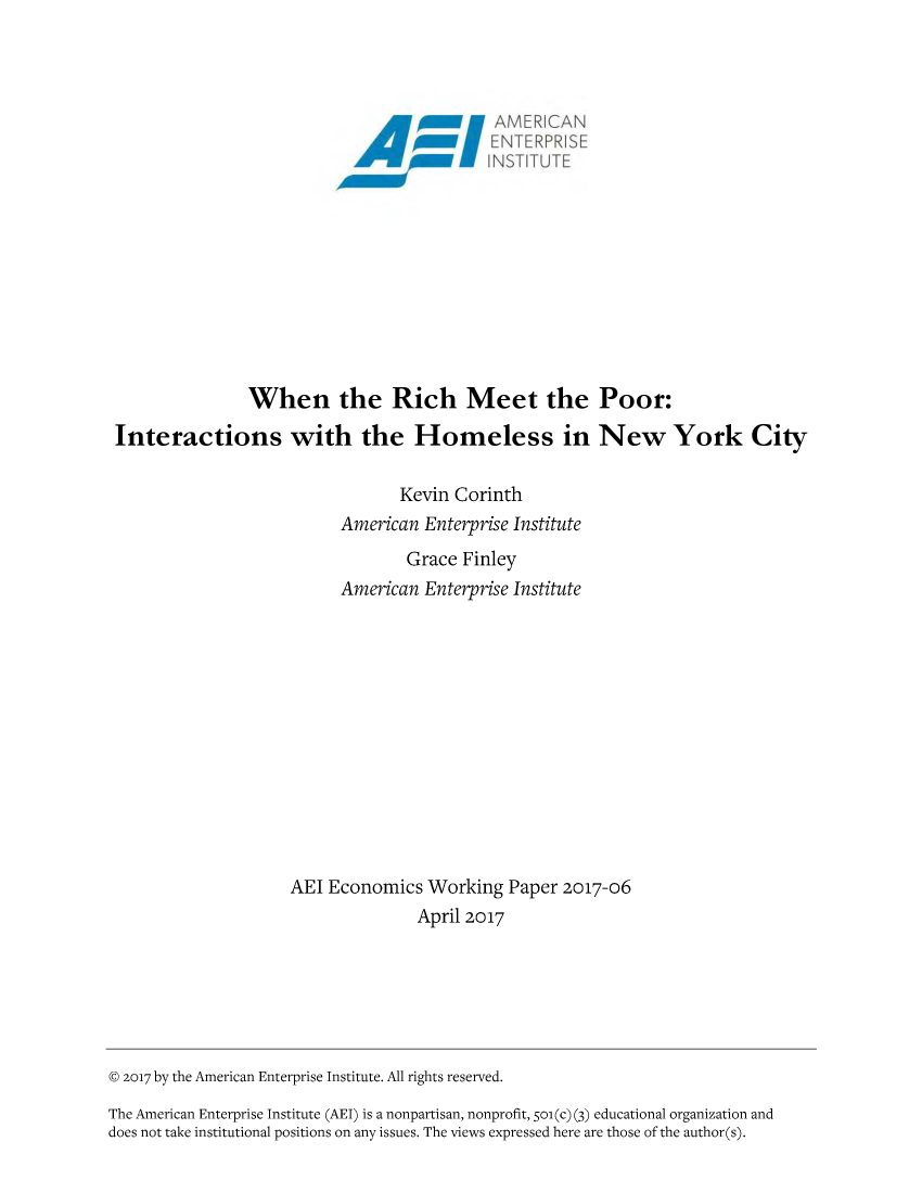 handle is hein.amenin/aeiaaxp0001 and id is 1 raw text is: 





IENTERPRE
    N SN1 TT


               When the Rich Meet the

Interactions with the Homeless in


Poor:

New York City


                                Kevin Corinth
                          American Enterprise Institute
                                 Grace Finley
                          American Enterprise Institute













                    AEI Economics  Working  Paper 2017-06
                                  April 2017






@ 2017 by the American Enterprise Institute. All rights reserved.

The American Enterprise Institute (AEI) is a nonpartisan, nonprofit, 501(c) (3) educational organization and
does not take institutional positions on any issues. The views expressed here are those of the author(s).


