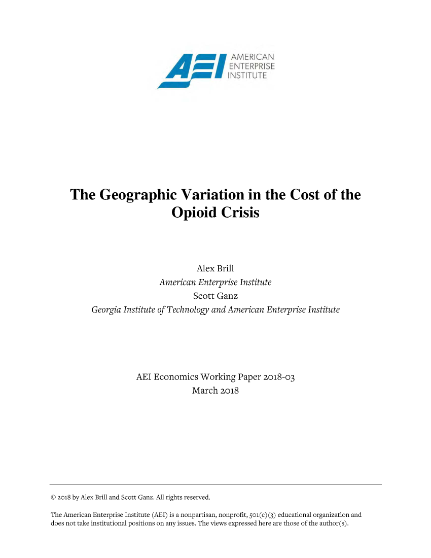 handle is hein.amenin/aeiaazk0001 and id is 1 raw text is: 


















     The Geographic Variation in the Cost of the

                              Opioid Crisis




                                    Alex Brill
                           American Enterprise Institute
                                    Scott Ganz
          Georgia Institute of Technology and American Enterprise Institute






                     AEI Economics Working Paper 2018-03
                                   March 2018










© 2o18 by Alex Brill and Scott Ganz. All rights reserved.

The American Enterprise Institute (AEI) is a nonpartisan, nonprofit, 5o1(c) (3) educational organization and
does not take institutional positions on any issues. The views expressed here are those of the author(s).


