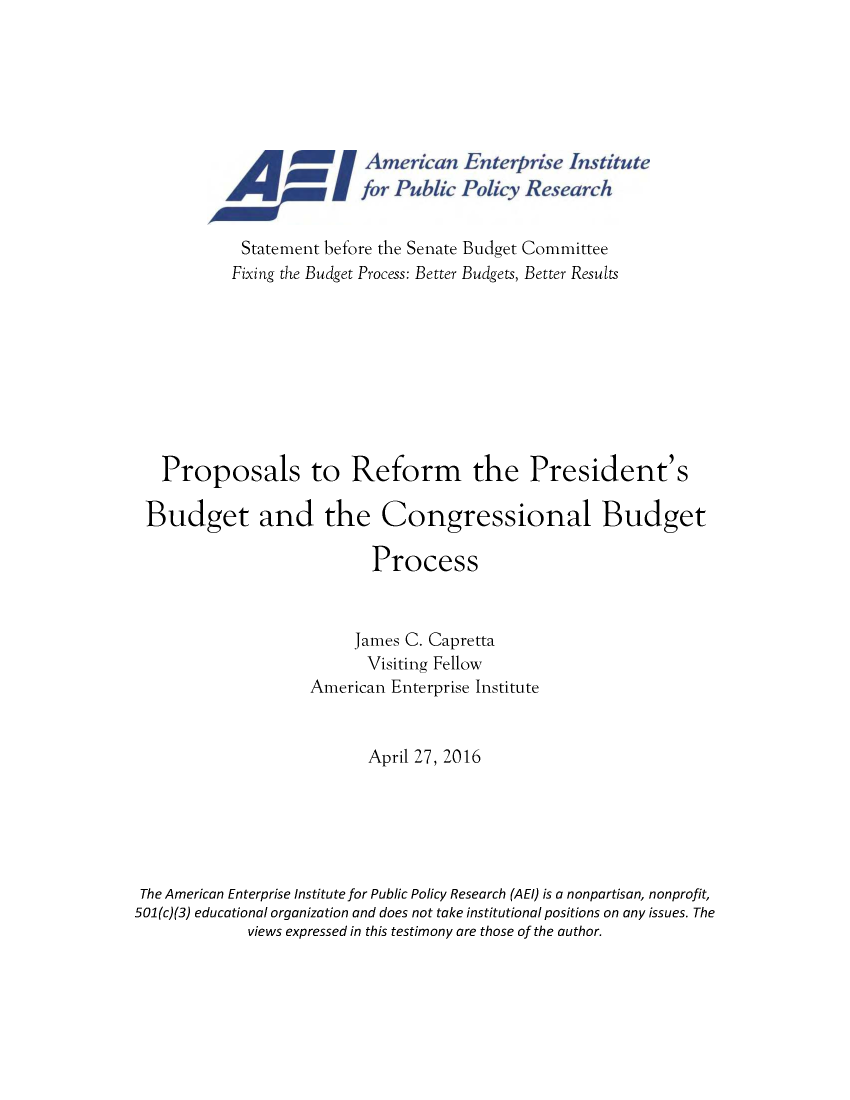 handle is hein.amenin/aeiabaa0001 and id is 1 raw text is: 







                          for Public Policy Res earch


            Statement before the Senate Budget Committee
            Fixing the Budget Process: Better Budgets, Better Results









   Proposals to Reform the President's

 Budget and the Congressional Budget

                           Process


                         James C. Capretta
                           Visiting Fellow
                    American Enterprise Institute


                           April 27, 2016






 The American Enterprise Institute for Public Policy Research (AEl) is a nonpartisan, nonprofit,
501(c)(3) educational organization and does not take institutional positions on any issues. The
             views expressed in this testimony are those of the author.


