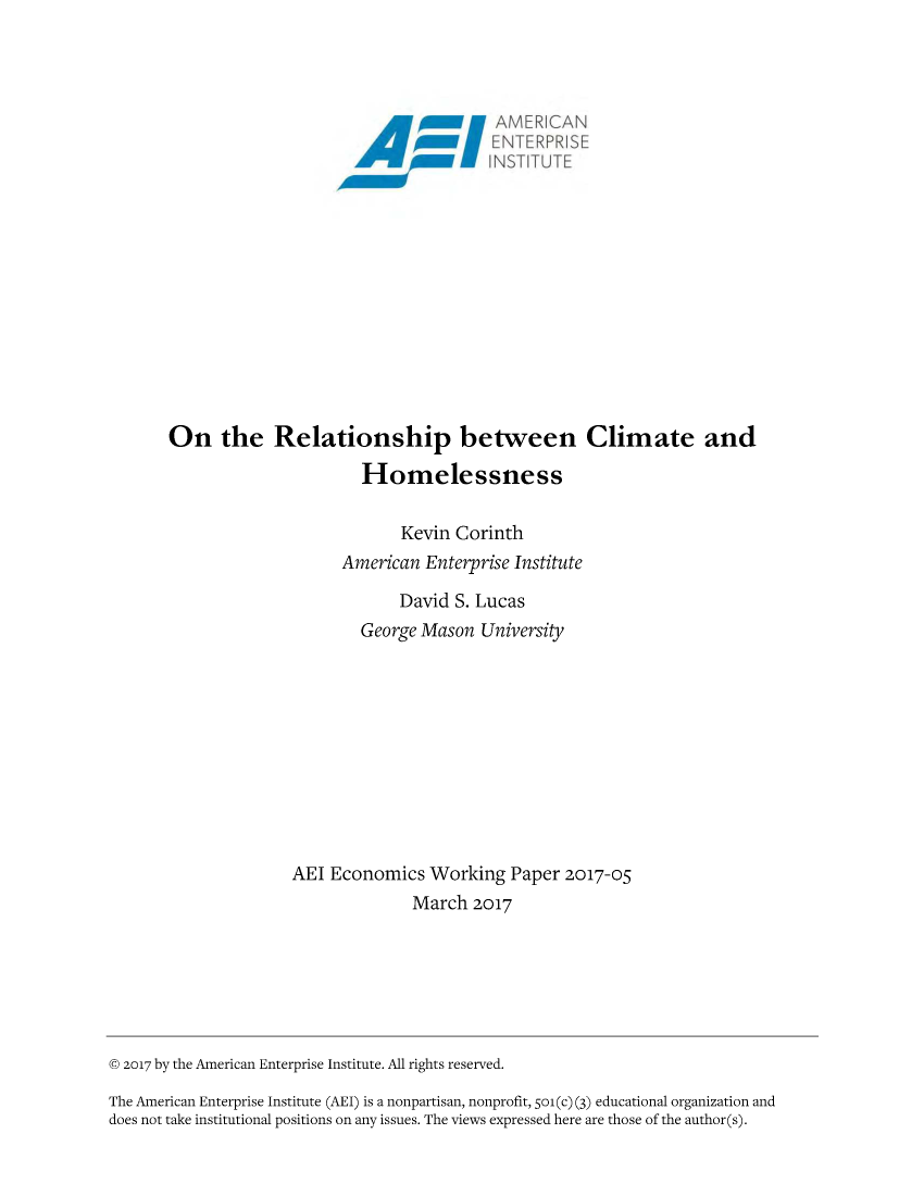 handle is hein.amenin/aeiabbn0001 and id is 1 raw text is: 




                          01\1    N N X,..? l  :. -b














On the Relationship between Climate and

                      Homelessness

                           Kevin Corinth
                    American Enterprise Institute

                           David S. Lucas
                      George Mason University











              AEI Economics Working Paper 2017-05
                            March 2017


© 2017 by the American Enterprise Institute. All rights reserved.
The American Enterprise Institute (AEI) is a nonpartisan, nonprofit, 5o1(c) (3) educational organization and
does not take institutional positions on any issues. The views expressed here are those of the author(s).


