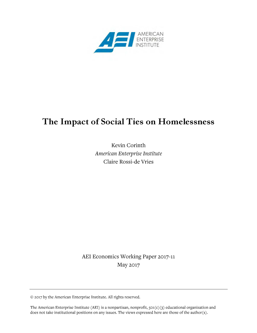 handle is hein.amenin/aeiabbp0001 and id is 1 raw text is: 



                             May0N 1,













The Impact of Social Ties on Homelessness



                             Kevin Corinth
                      American Enterprise Institute
                          Claire Rossi-de Vries















                 AEI Economics Working Paper 2017-11
                                May 2017


© 2017 by the American Enterprise Institute. All rights reserved.
The American Enterprise Institute (AEI) is a nonpartisan, nonprofit, 501(c) (3) educational organization and
does not take institutional positions on any issues. The views expressed here are those of the author(s).


