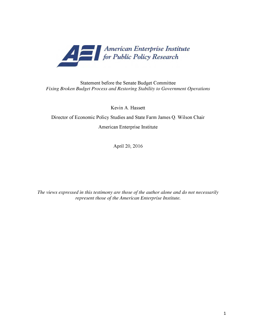handle is hein.amenin/aeiabit0001 and id is 1 raw text is: 














                   Statement before the Senate Budget Committee
    Fixing Broken Budget Process and Restoring Stability to Government Operations


                                 Kevin A. Hassett

      Director of Economic Policy Studies and State Farm James Q. Wilson Chair

                            American Enterprise Institute


                                  April 20, 2016








The views expressed in this testimony are those of the author alone and do not necessarily
                 represent those of the American Enterprise Institute.



