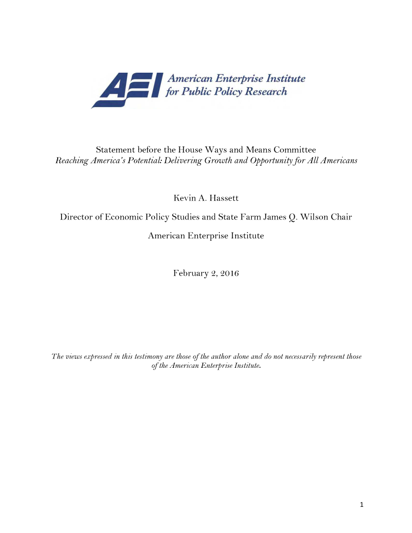 handle is hein.amenin/aeiabiu0001 and id is 1 raw text is: 














           Statement before the House Ways and Means Committee
 Reaching America's Potential: Delivering Growth and Opportunity for All Americans



                               Kevin A. Hassett

  Director of Economic Policy Studies and State Farm James Q. Wilson Chair

                         American Enterprise Institute



                               February 2, 2016








The views expressed in this testimony are those of the author alone and do not necessarily represent those
                          of the American Enterprise Institute.


