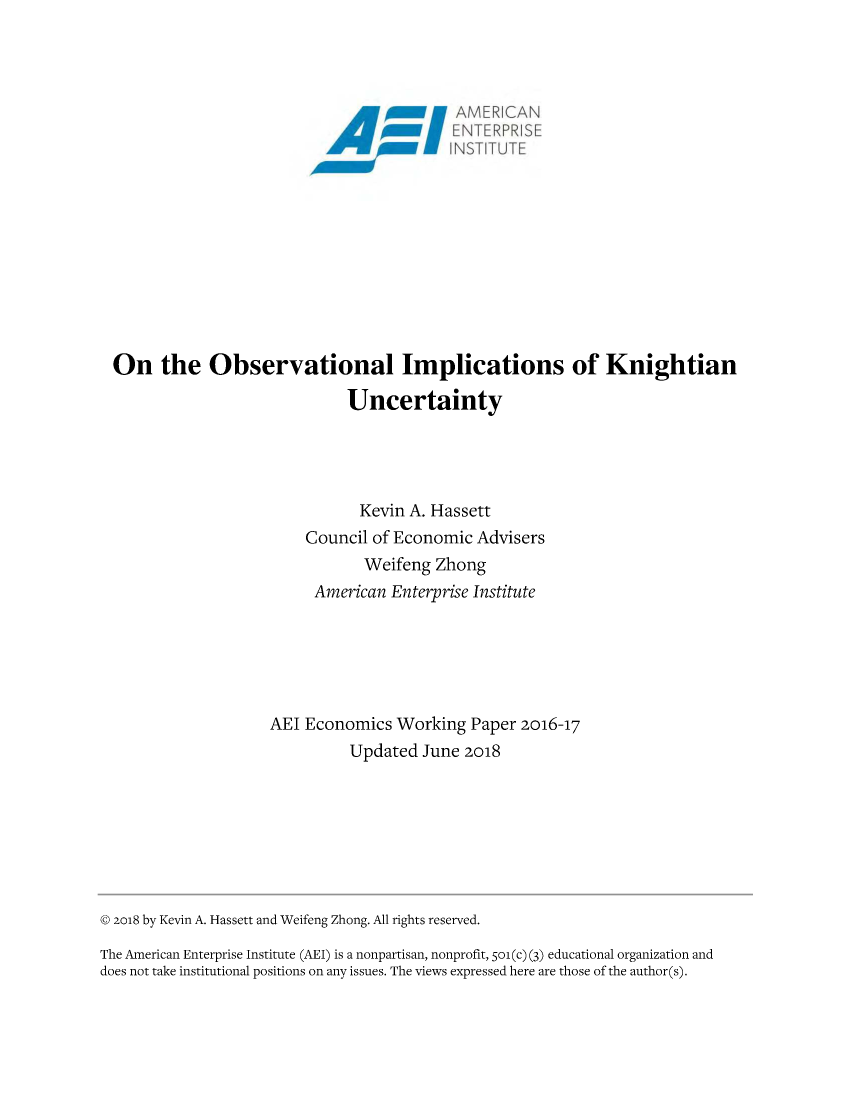 handle is hein.amenin/aeiabiw0001 and id is 1 raw text is: 

















On the Observational Implications of Knightian

                            Uncertainty




                              Kevin A. Hassett
                       Council of Economic Advisers
                              Weifeng Zhong
                        American Enterprise Institute






                   AEI Economics Working Paper 2016-17
                             Updated June 2018


© 2018 by Kevin A. Hassett and Weifeng Zhong. All rights reserved.

The American Enterprise Institute (AEI) is a nonpartisan, nonprofit, 5o1(c) (3) educational organization and
does not take institutional positions on any issues. The views expressed here are those of the author(s).


