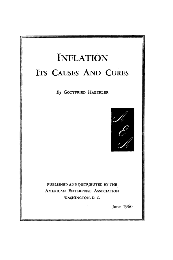 handle is hein.amenin/aeiabmm0001 and id is 1 raw text is: 










       INFLATION


ITS CAUSES AND CURES



       By GOTTFRIED HABERLER


PUBLISHED AND DISTRIBUTED BY THE.
AMERICAN ENTERPRISE ASSOCIATION
      WASHINGTON, D. C.


June 1960


