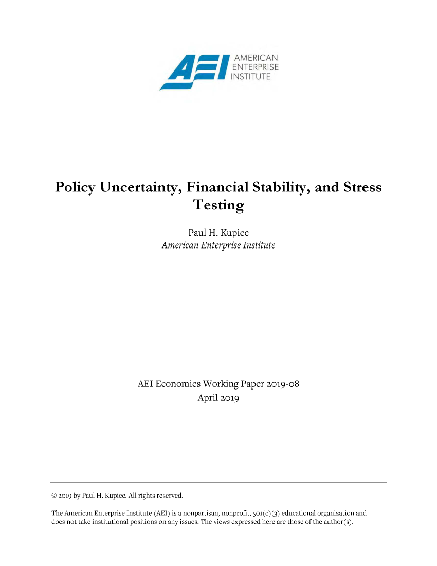 handle is hein.amenin/aeiabnz0001 and id is 1 raw text is: 


















Policy Uncertainty, Financial Stability, and Stress

                                  Testing


                                  Paul H. Kupiec
                          American Enterprise Institute














                    AEI Economics Working Paper 2019-08
                                   April 2019


© 2o19 by Paul H. Kupiec. All rights reserved.

The American Enterprise Institute (AEI) is a nonpartisan, nonprofit, 501(c) (3) educational organization and
does not take institutional positions on any issues. The views expressed here are those of the author(s).


N T  : R F) R I S F
H1VS'T1TL:


