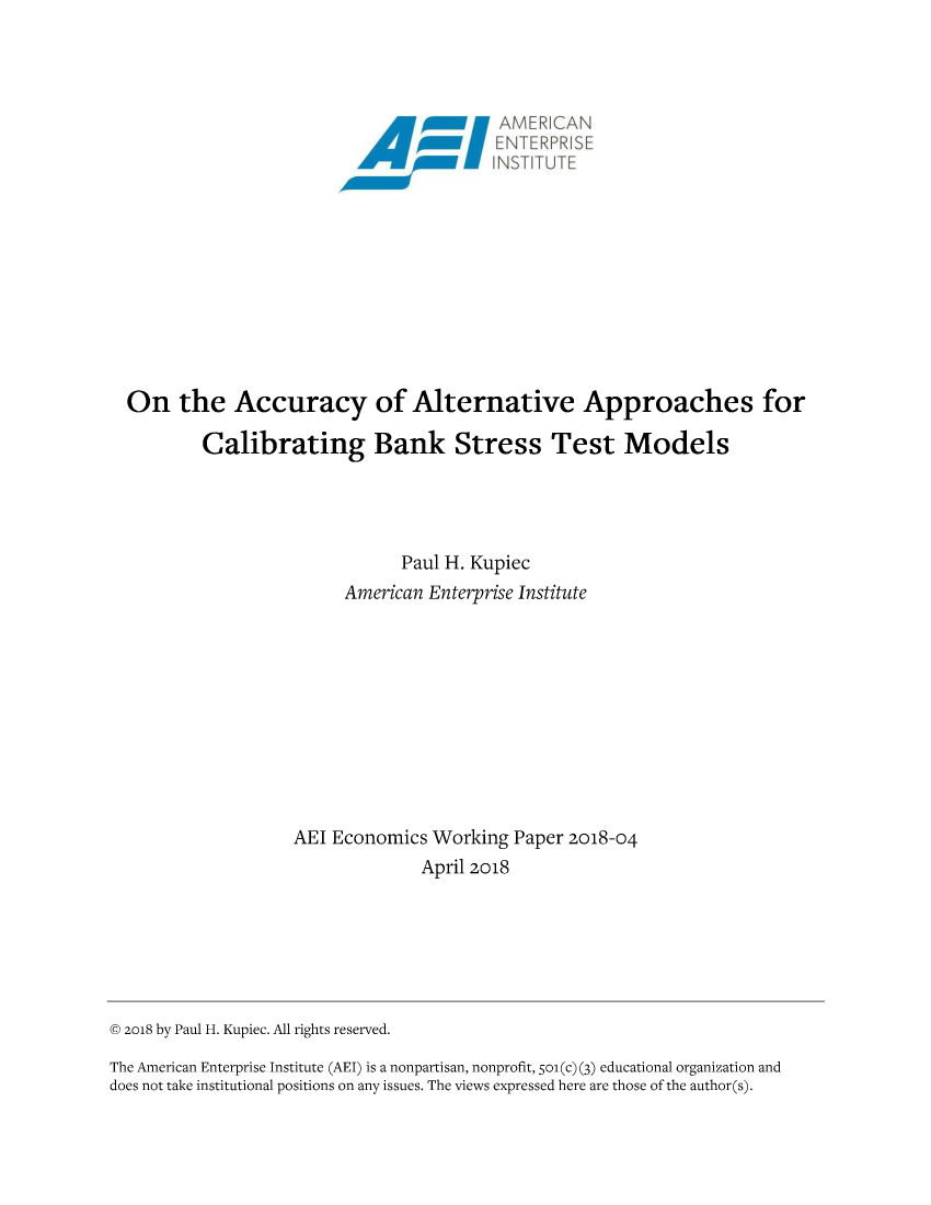 handle is hein.amenin/aeiabom0001 and id is 1 raw text is: 





FN, -F  : F S:K:  ::
N~q..TJ T   T;


On the Accuracy of Alternative Approaches for

        Calibrating Bank Stress Test Models





                             Paul H. Kupiec
                       American Enterprise Institute











                  AEI Economics Working Paper 2018-04
                               April 2018


(D 2018 by Paul H. Kupiec. All rights reserved.

The American Enterprise Institute (AEI) is a nonpartisan, nonprofit, 5o1 (c) (3) educational organization and
does not take institutional positions on any issues. The views expressed here are those of the author(s).


