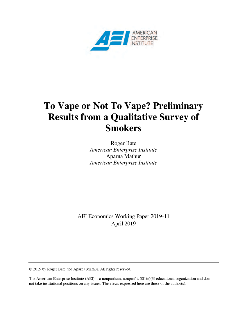 handle is hein.amenin/aeiabpw0001 and id is 1 raw text is: 
















To Vape or Not To Vape? Preliminary

  Results from a Qualitative Survey of

                         Smokers

                           Roger Bate
                  American Enterprise Institute
                         Aparna Mathur
                  American Enterprise Institute








             AEI Economics Working Paper 2019-11
                           April 2019


© 2019 by Roger Bate and Aparna Mathur. All rights reserved.
The American Enterprise Institute (AEI) is a nonpartisan, nonprofit, 501 (c)(3) educational organization and does
not take institutional positions on any issues. The views expressed here are those of the author(s).


