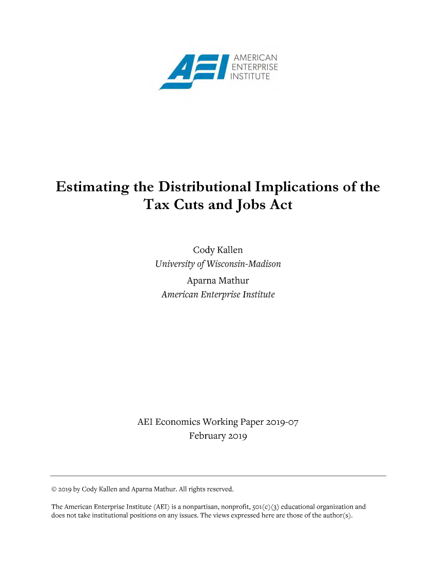 handle is hein.amenin/aeiabqm0001 and id is 1 raw text is: 

















Estimating the Distributional Implications of the

                     Tax Cuts and Jobs Act



                                 Cody Kallen
                        University of Wisconsin-Madison
                               Aparna Mathur
                         American Enterprise Institute












                   AEI Economics Working Paper 2019-07
                                February 2019


© 2o19 by Cody Kallen and Aparna Mathur. All rights reserved.
The American Enterprise Institute (AEI) is a nonpartisan, nonprofit, 501(c) (3) educational organization and
does not take institutional positions on any issues. The views expressed here are those of the author(s).



