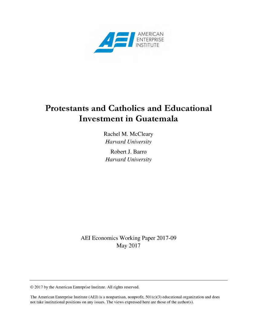 handle is hein.amenin/aeiabqq0001 and id is 1 raw text is: 
















Protestants and Catholics and Educational

              Investment in Guatemala

                        Rachel M. McCleary
                        Harvard University
                          Robert J. Barro
                        Harvard University












              AEI Economics Working Paper 2017-09
                             May 2017


© 2017 by the American Enterprise Institute. All rights reserved.
The American Enterprise Institute (AEI) is a nonpartisan, nonprofit, 501 (c)(3) educational organization and does
not take institutional positions on any issues. The views expressed here are those of the author(s).


