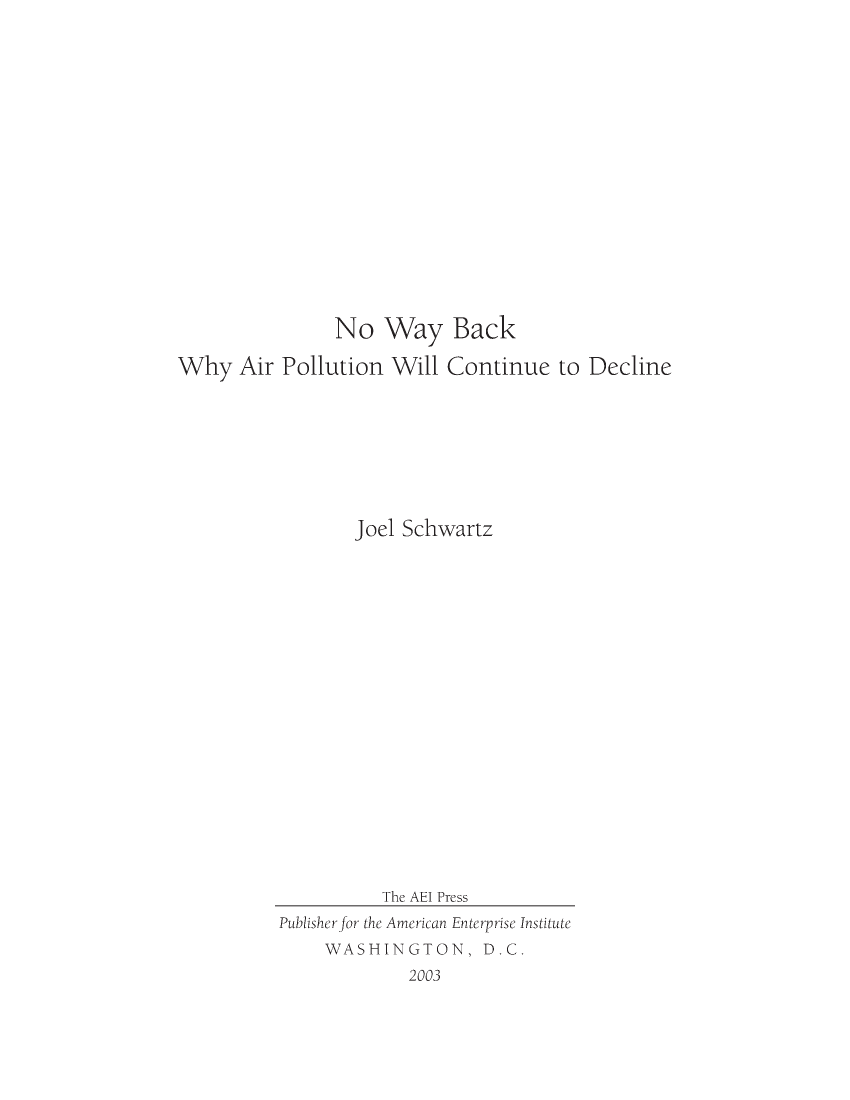handle is hein.amenin/aeiabsn0001 and id is 1 raw text is: 

















               No Way Back

Why Air Pollution Will Continue to Decline








                 Joel Schwartz




















                    The AEI Press
          Publisher for the American Enterprise Institute
              WASHINGTON, D.C.
                       2003


