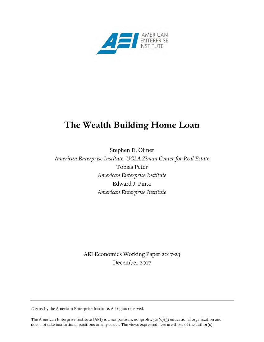 handle is hein.amenin/aeiabsy0001 and id is 1 raw text is: 



















    The Wealth Building Home Loan



                       Stephen D. Oliner
American Enterprise Institute, UCLA Ziman Center for Real Estate
                         Tobias Peter
                  American Enterprise Institute
                        Edward J. Pinto
                  American Enterprise Institute









            AEI Economics Working Paper 2017-23
                        December 2017


© 2017 by the American Enterprise Institute. All rights reserved.
The American Enterprise Institute (AEI) is a nonpartisan, nonprofit, 5oi (c) (3) educational organization and
does not take institutional positions on any issues. The views expressed here are those of the author(s).


