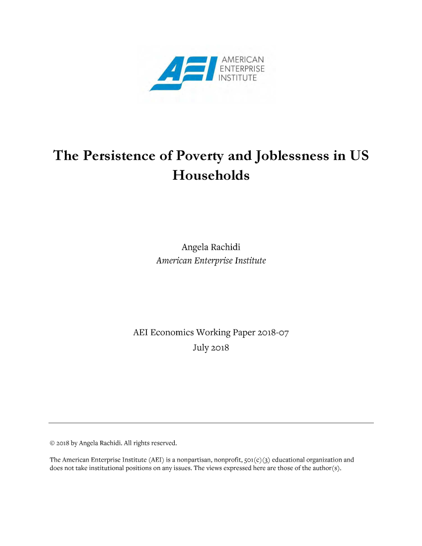 handle is hein.amenin/aeiabwo0001 and id is 1 raw text is: 














The Persistence of Poverty and Joblessness in US

                              Households






                                 Angela Rachidi
                          American Enterprise Institute






                     AEI Economics Working Paper 2018-07
                                   July 2018









© 2o18 by Angela Rachidi. All rights reserved.
The American Enterprise Institute (AEI) is a nonpartisan, nonprofit, 5o (c) (3) educational organization and
does not take institutional positions on any issues. The views expressed here are those of the author(s).


