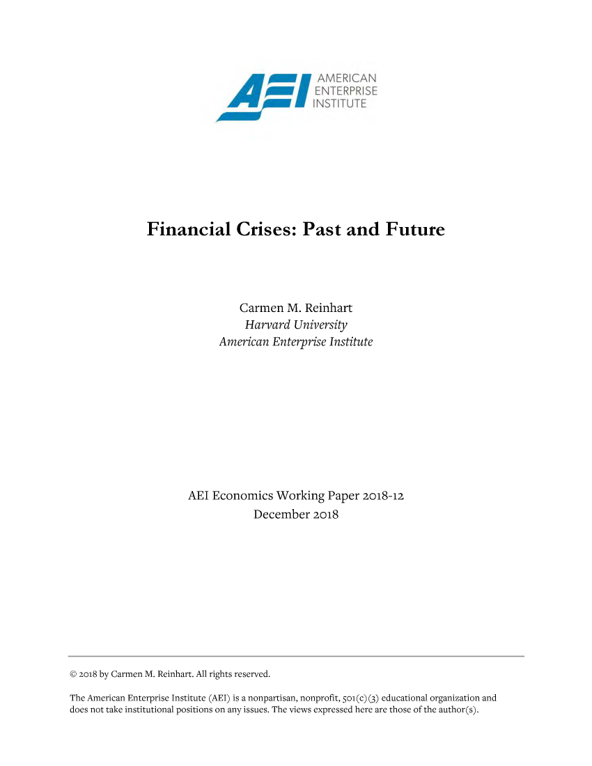 handle is hein.amenin/aeiabxy0001 and id is 1 raw text is: 
















Financial Crises: Past and Future


          Carmen M. Reinhart
          Harvard University
      American Enterprise Institute











AEI Economics Working Paper 2018-12
            December 2018


© 2o18 by Carmen M. Reinhart. All rights reserved.

The American Enterprise Institute (AEI) is a nonpartisan, nonprofit, 51o(c) (3) educational organization and
does not take institutional positions on any issues. The views expressed here are those of the author(s).


