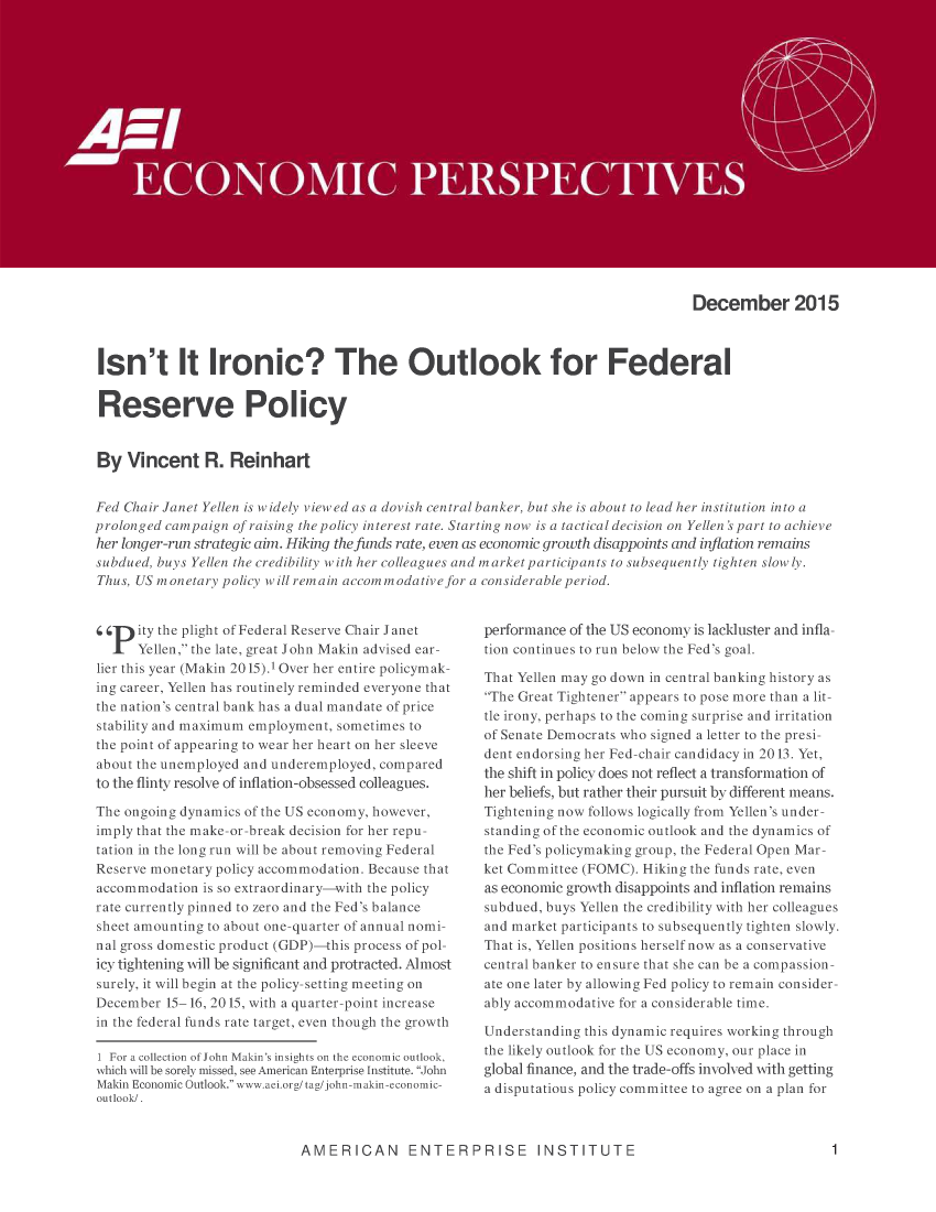 handle is hein.amenin/aeiabxz0001 and id is 1 raw text is: 
















                                                                                   December 2015


 Isn't It Ironic? The Outlook for Federal

 Reserve Policy



 By Vincent R. Reinhart

 Fed Chair Janet Yelien is widel viewed as a dovish central banker, but she is about to lead her institution into a
prolonged campaiqn of raising the policy interest rate. Starting nowv is u tactical decision on Yellen's part to achieve
her Ionger--run strategic aim. Hiking the funds rate, even as economic growth disappoints and iyflation remains
subdued. buys Yellen the credibility with her colleagues and market partic)ants to subsequently tighten slowin  .
Thus, US monetary policy will remain accomrnodativejor a considerable period.


94 p ity the plight of Federal Reserve Chair Janet
      Yellen, the late, great: John Makin advised ear-
lier this year (] akin 20 15).1 Over her entire policymak-
ing career, Yellen has routinely remi nded everyone that
the nation's central bank has a dual mandate of price
stability and maximum emprlmnient, sometimes to
the point of appearing to wear her heart on her sleeve
about the unemployed and underemployed, compared
to the flinty resolve of inflation--obsessed colleagues.
The ongoing dynamics of the UIS economy, however,
imply that the make-or-break decision for her repu-
tation in the long run will be about removing Federal
Reserve monetary policy accommodation. Because that
accommodation is so extraordinary---with the policy
rate currently pinned to zero and the Fed's balance
sheet amounting to about one-quarter of annual nomi-
nal gross domestic product (GDP) this process of pol-
icy tightening will be significant and protracted. AMnost
surely, it will begin at the policy-setting meeting on
December 15-16, 2015, wth a quarter-point increase
in the federal funds rate target, even though the growth

  For a colection of John Makin's insights onthe economic outlook,
which will be sorely missed, see Americar Enterprise Institute John
Makin Economuc Outlook. wv,vw.aei.orgitagijo.hn--makin-econoniic-
outlook/.


performance of the US economy is lackluster and infla-
tion continues to run below the Fed's goal.
That Yellen rnay go down in central banking history as
The Great Tightener appears to pose more than a lit.-
tie irony, perhaps to the coming surprise and irritation
of Senate Democrats who signed a letter to the presi-
dent endorsing her Fed-chair candidacy il 2013. Yet,
the shift in policy does not reflect a transformation of
her beliefs, but rather their pursuit by different means.
Tightening now follows logically from Yellen's under-
standing of the economic outlook and the dynamics of
the Fed's policyrmaking group, the Federal Open Mar-
ket Committee (FOMC). Hiking the funds rate., even
as economic growth disappoints and inflation remains
subdued, buys Yellen the credibility with her colleagues
and market participants to subsequently tighten slowly.
That is, Yellen positions herself now as a conservative
central banker to ensure that she can be a compassion-
ate one later by allowing Fed policy to remain consider-
ably accommodative for a considerable time.
Understanding this dynamic requires working through
the likely outlook for the US economy, our place in
global finance, and the trade-offs involved with getting
a disputatious policy committee to agree on a plan for


AMERICAN ENTERPRISE INSTITUTE



