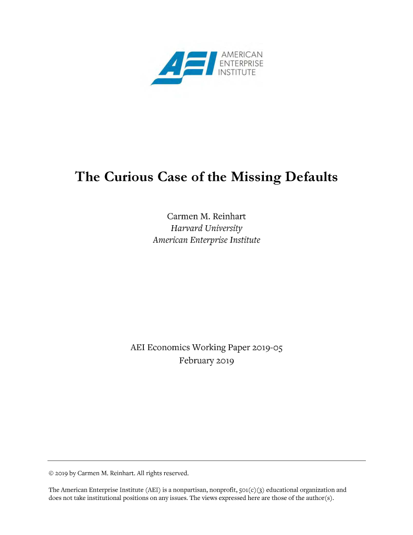 handle is hein.amenin/aeiabyl0001 and id is 1 raw text is: 


















The Curious Case of the Missing Defaults



                        Carmen M. Reinhart
                        Harvard University
                    American Enterprise Institute











               AEI Economics Working Paper 2019-05
                           February 2019


© 2o19 by Carmen M. Reinhart. All rights reserved.

The American Enterprise Institute (AEI) is a nonpartisan, nonprofit, 5o1(c) (3) educational organization and
does not take institutional positions on any issues. The views expressed here are those of the author(s).


