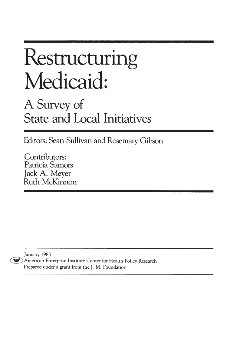 handle is hein.amenin/aeiabyw0001 and id is 1 raw text is: 






                                              Restructuring

                                              Medicaid.

                                              A Survey of
                           0State and Local Initiatives

                                              Editors: Sean Sullivan and Rosemary Gibson

                                              Contributors:
                                              Patricia Samors
                                              Jack A. Meyer
                                              Ruth McKinnon







                                              January 1983
                                           (II American Enterprise Institute Center for Health Policy Research
                                              Prepared under a grant from the J. M. Foundation

 ISBN 978-0-8447-1360-1
    1411mill I T 1 I  90 0010


9 780844  71360Il11111111 1


