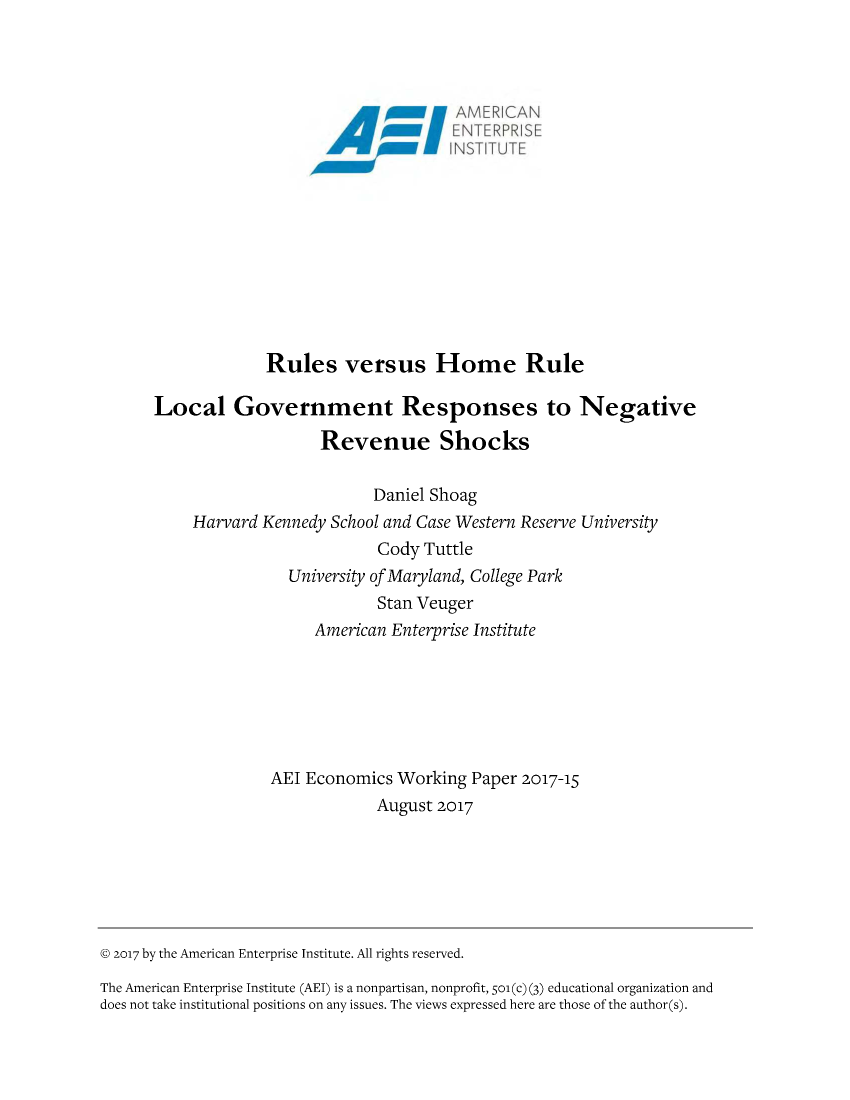handle is hein.amenin/aeiacgw0001 and id is 1 raw text is: 

















Rules versus Home Rule


Local Government Responses to Negative

                    Revenue Shocks

                          Daniel Shoag
     Harvard Kennedy School and Case Western Reserve University
                          Cody  Tuttle
                University of Maryland, College Park
                          Stan Veuger
                   American Enterprise Institute







              AEI Economics  Working Paper 2017-15
                          August 2017


@ 2017 by the American Enterprise Institute. All rights reserved.

The American Enterprise Institute (AEI) is a nonpartisan, nonprofit, So(c) (3) educational organization and
does not take institutional positions on any issues. The views expressed here are those of the author(s).



