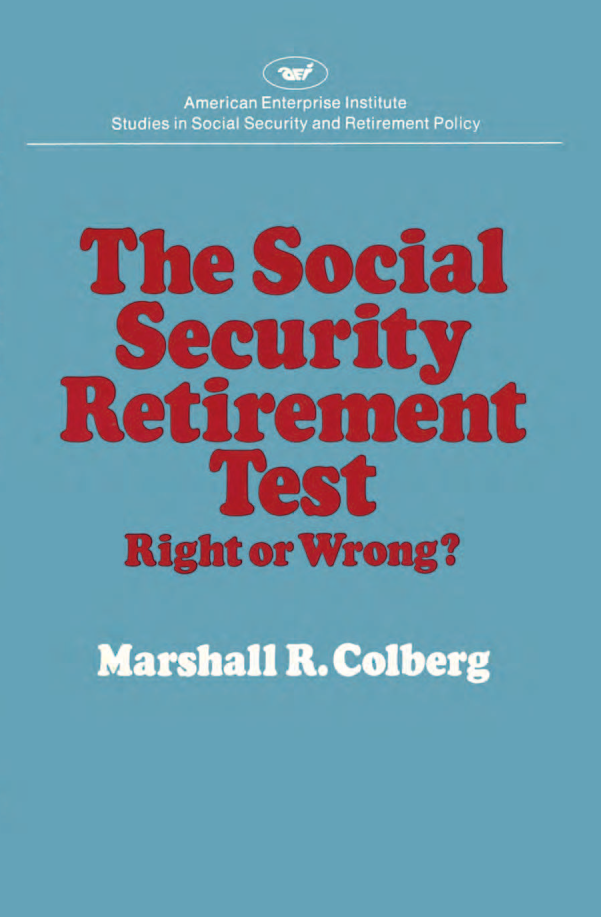 handle is hein.amenin/aeiacpx0001 and id is 1 raw text is: 







The  Social Security Retirement Test: Right or Wrong? by Marshall R.
Colberg, examines the controversial provision that disallows full bene-
fits under old-age and survivors insurance to persons whose  earned
income  exceeds certain limits, This limitation on earnings- the retire--
ment  tst ------is shown to nave serious faults. It does not roake ailow-
ances for geographical variation in purchasing power  or for special
hardships; it gives persons with unearned income an unfair advanrtage;
and it fails to consider most income in kind. The author estimates that
$o05 billion in additional taxes would be collected annually from pen-
sons who  would be added to the work roills if there were no rerirement
test at age sixtyive, The study also evaluates changes effected by the
1977 amendments   to the Social Security Act.
     Marshall R. Colberg, professor of economics at Florida State Uni-
versity. is a former president of the Southern Economic Association.




















        American Enterprise institute for Public Policy Research
        1150 Seventeenth Street, NAW., VVashington, D.C 20036






                                          ISBN 978-0-8447-3307-4
                                                            90000




                                         9 780844  73304


