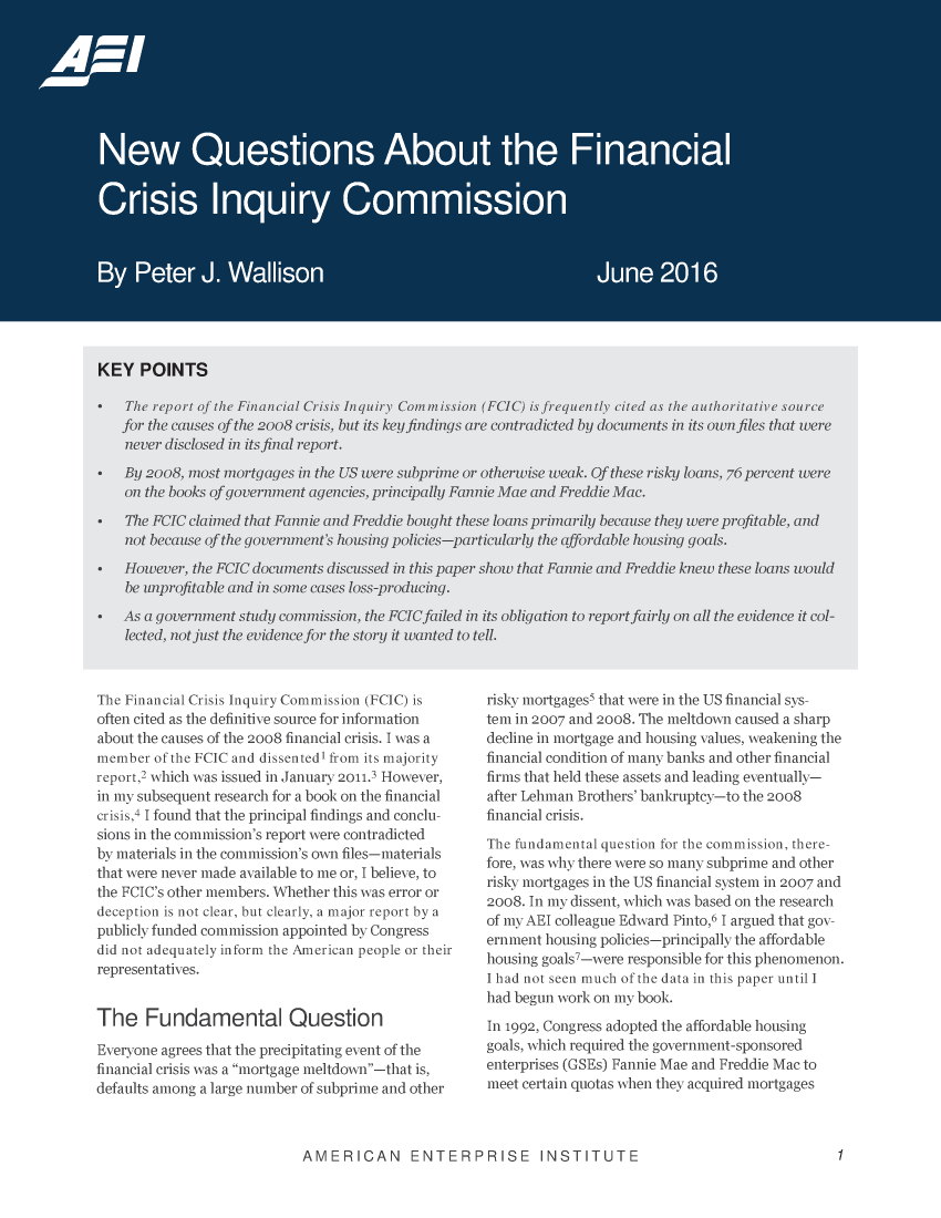 handle is hein.amenin/aeiacts0001 and id is 1 raw text is: 




















KEY   POINTS

  *?Te  report of the Financial Crisis inquiry Comumission (IcIC) is frequently cited as the authoritative source
    for the causes of th 2oo8 crisis, but its key findingus are contradicted by <docwnents in its own fles that were
    never disclosed in its final report.

    By 20o8. most mortgages in th US were suibprime or otherwise weak. Qf these risky loans. *76 percent were
    on the books of government agencies, principally Fannie M~ae and Freddie Mlac
  The7  iCJC claimned that Famnie and Freddie bonuh these loans primarily because theu were projitable, and
    not heca use of the government s housing policies-particularlu the offordahie housing goals.

*   However, the  IiC docunents dlicussed in this paper siow that Rannie uad Freddlie knew these loans would
    be unprfillable and in some cases loss-producing.
*   As a government study comiussion, the FCIC failed in its obligation to report fairly on all the evidence it col--
    lected, not just the evidence for the story it wanted to tell.


The Financial Crisis Inquiry Commission (FCIC) is
often cited as the definitive source for information
about the causes of the 2008 financial crisis. I was a
member  of the FCIC and dissented' from its majority
report,2 which was issued in January 2011.3 However.,
in my subsequent research for a book on the financial
crisis,4 I found that the principal findings and conclu-
sions in the commission's report were contradicted
by materials in the commission's own files ---materials
that were never niade available to me or, I believe, to
the FCIC's other members. Whether this was error or
deception is not clear, but clearly, a major report by a
publicly funded commission appointed by Congress
did not adequately inform the American people or their
representatives.


The Fundamental Question
Everyone agrees that the precipitating event of the
financial crisis was a mortgage meltdown-.that is,
defaults aniong a large number of subprime and other


risky mortgages5 that were in the US financial sys-
tem in 2007 and 2008. The nieltdown caused a sharp
decline in mortgage and housing values, weakening the
financial condition of many banks and other financial
firms that held these assets and leading eventually----
after Lehman Brothers' bankruptcy----to the 2008
financial crisis.
The fundamental question for the commission, there-
fore, was why there were so many subprime and other
risky mortgages in the US financial system in 2007 and
2008. In my dissent, which was based on the research
of my AEl colleague Edward Pinto,6 I argued that gov-
ernment housing policies-principally the affordable
housing goals'-were responsible for this phenomenon.
I had not seen much of the data in this paper until I
had begun work on my book.
In 1992, Congress adopted the affordable housing
goals, which required the government-sponsored
enterprises (GSEs) Fannie Mae and Freddie Mac to
meet certain quotas when they acquired mortgages


AMERICAN ENTERPRISE INSTITUTE


1


