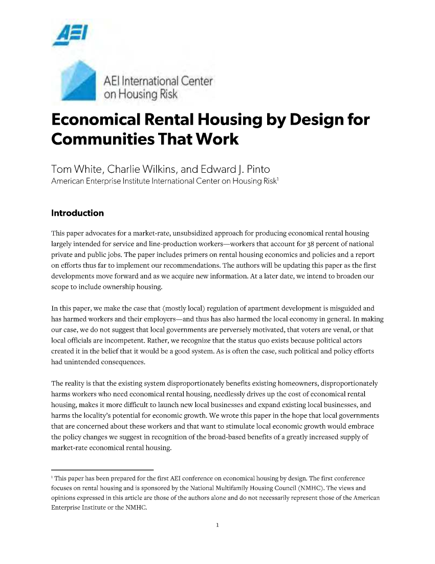 handle is hein.amenin/aeiactv0001 and id is 1 raw text is: 














Economical Rental Housing by Design for

Communities That Work


Tom White, Charlie Wilkins, and Edward J. Pinto
American  Enterprise Institute International Center on Housing Risk'



Introduction

This paper advocates for a market-rate, unsubsidized approach for producing economical rental housing
largely intended for service and line-production workers-workers that account for 38 percent of national
private and public jobs. The paper includes primers on rental housing economics and policies and a report
on efforts thus far to implement our recommendations. The authors will be updating this paper as the first
developments move forward and as we acquire new information. At a later date, we intend to broaden our
scope to include ownership housing.


In this paper, we make the case that (mostly local) regulation of apartment development is misguided and
has harmed workers and their employers-and thus has also harmed the local economy in general. In making
our case, we do not suggest that local governments are perversely motivated, that voters are venal, or that
local officials are incompetent. Rather, we recognize that the status quo exists because political actors
created it in the belief that it would be a good system. As is often the case, such political and policy efforts
had unintended consequences.


The reality is that the existing system disproportionately benefits existing homeowners, disproportionately
harms workers who need economical rental housing, needlessly drives up the cost of economical rental
housing, makes it more difficult to launch new local businesses and expand existing local businesses, and
harms the locality's potential for economic growth. We wrote this paper in the hope that local governments
that are concerned about these workers and that want to stimulate local economic growth would embrace
the policy changes we suggest in recognition of the broad-based benefits of a greatly increased supply of
market-rate economical rental housing.



1 This paper has been prepared for the first AEI conference on economical housing by design. The first conference
focuses on rental housing and is sponsored by the National Multifamily Housing Council (NMHC). The views and
opinions expressed in this article are those of the authors alone and do not necessarily represent those of the American
Enterprise Institute or the NMHC.


1


