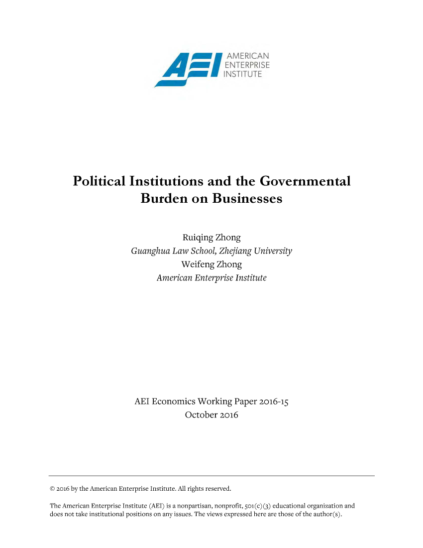 handle is hein.amenin/aeiacty0001 and id is 1 raw text is: 

















Political Institutions and the Governmental

                 Burden on Businesses



                           Ruiqing Zhong
              Guanghua   Law School, Zhejiang University
                           Weifeng Zhong
                     American Enterprise Institute











               AEI  Economics  Working  Paper 2016-15
                            October 2016


@ 2016 by the American Enterprise Institute. All rights reserved.

The American Enterprise Institute (AEI) is a nonpartisan, nonprofit, 501(c) (3) educational organization and
does not take institutional positions on any issues. The views expressed here are those of the author(s).


