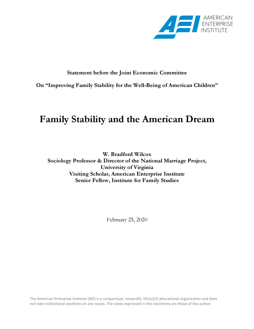 handle is hein.amenin/aeiacxu0001 and id is 1 raw text is: 

                                                          . <ER CAN
                                                     Okioosr  ENERPIhSE
                                                 .amwoooo NS,.-






           Statement before the Joint Economic Committee

On Improving Family Stability for the Well-Being of American Children





Family Stability and the American Dream





                       W. Bradford Wilcox
    Sociology Professor & Director of the National Marriage Project,
                      University of Virginia
           Visiting Scholar, American Enterprise Institute
              Senior Fellow, Institute for Family Studies






                         February 25, 2020


