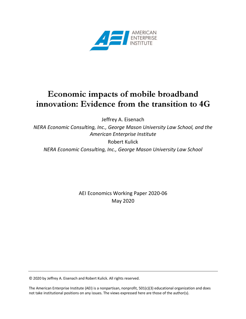 handle is hein.amenin/aeiadah0001 and id is 1 raw text is: 















      Economic impacts of mobile broadband

 innovation: Evidence from the transition to 4G

                            Jeffrey A. Eisenach
NERA  Economic Consulting, Inc., George Mason University Law School, and the
                       American  Enterprise Institute
                               Robert Kulick
    NERA  Economic  Consulting, Inc., George Mason University Law School







                   AEl Economics Working  Paper 2020-06
                                 May 2020


C 2020 by Jeffrey A. Eisenach and Robert Kulick. All rights reserved.

The American Enterprise Institute (AEI) is a nonpartisan, nonprofit, 501(c)(3) educational organization and does
not take institutional positions on any issues. The views expressed here are those of the author(s).


