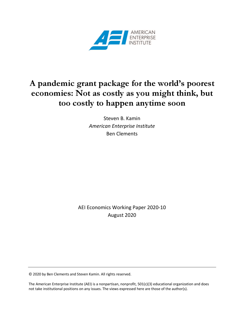 handle is hein.amenin/aeiadcq0001 and id is 1 raw text is: 






INSTITUTE


A pandemic grant package for the world's poorest

economies: Not as costly as you might think, but

           too costly to happen anytime soon

                             Steven B. Kamin
                       American Enterprise Institute
                              Ben Clements













                   AEI Economics Working Paper 2020-10
                               August 2020


© 2020 by Ben Clements and Steven Kamin. All rights reserved.

The American Enterprise Institute (AEI) is a nonpartisan, nonprofit, 501(c)(3) educational organization and does
not take institutional positions on any issues. The views expressed here are those of the author(s).


